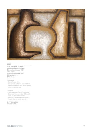 3282
SERGE CHARCHOUNE
(Buguruslan 1888–1975 Paris)
Composition Noisette. 1927.
Oil on canvas.
Signed and dated lower right:
S. Charchoune II 27.
27.4 × 41 cm.
Provenance:
- Galerie Roque, Paris.
- Swiss private collection, acquired from
the above gallery in 1984 and by descent
to the present owners.
Literature:
- Pierre Guenegan: Serge Charchoune,
Catalogue raisonné, 1925–1930, vol. 2,
p. 191, no. 1927/060 (with ill.).
- Raymond Creuze: Charchoune, vol. 1,
Paris 1975, p. 88, no. 97 (with ill.).
CHF 7 000 / 10 000
(€ 6 360 / 9 090)
| 109
 