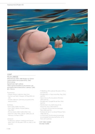 3290*
FELIX LABISSE
(Marchiennes 1905–1982 Neuilly-sur-Seine)
Libidoscaphes dans la baie de Rio. 1962.
Oil on canvas.
Signed lower right: Labisse.
Titled, signed and dated on the reverse: Libi-
doscaphes dans la baie de Rio / Labisse / 1962.
89 × 116 cm.
Provenance:
- Madam Akston collection, New York.
- Auction van Ham, Cologne, 24 May 2003, lot
346.
- Private collection, Germany, acquired at the
above auction.
Exhibited:
- Paris 1956, Gallery Iris Clert.
- Paris 1962, Labisse, Musée Galliéra,
May 1962.
- Rio de Janeiro 1963, Galleria Barcinski.
- New York 1964, Felix Labisse, Gallery 63, 26
February–16 March 1964.
Literature:
- Isy Brachot: Labisse, Catalogue de l'œuvre
peint, 1927–79, Brussels 1979, no. 360, p. 192
(with ill.).
- P. Waldberg: Félix Labisse, Brussels 1970, p.
214 (with ill.).
- Douglas (ed.), in: Fate, Ile de Man, May 1963
(with ill.).
- Dario Carioca, Rio de Janeiro, October
1963 (with ill.).
- Douglas (ed.): Gurdjeff, Ile de Man 1963
(with ill.).
- Planète (ed.): Les chefs d'œuvre de
l'érotisme, Paris 1964 (with ill.).
- J.J. Pauvert: Dictionnaire de sexologie,
Paris 1965 (with ill.).
- Erotique de l'art, in: La Jeune Parque, Paris
1966 (with ill.).
- Lo Duca (ed.): Dictionnaire de sexologie,
encyclopédie francaise de Poche, vol. III,
Paris 1972 (with ill.).
CHF 7 000 / 10 000
(€ 6 360 / 9 090)
| 116
Impressionist  Modern Art
 