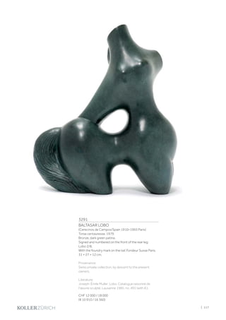3291
BALTASAR LOBO
(Cerecinos de Campos/Spain 1910–1993 Paris)
Torse centauresse. 1979.
Bronze, dark green patina.
Signed and numbered on the front of the rear leg:
Lobo 2/8.
With the foundry mark on the tail: Fondeur Susse Paris.
31 × 27 × 12 cm.
Provenance:
Swiss private collection, by descent to the present
owners.
Literature:
Joseph-Émile Muller: Lobo. Catalogue raisonné de
l'œuvre sculpté, Lausanne 1985, no. 491 (with ill.).
CHF 12 000 / 18 000
(€ 10 910 / 16 360)
| 117
 