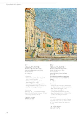 3214
ABRAHAM MANIEVICH
(Mszislau 1881–1942 New York)
Italienische Stadtansicht. Um 1910.
Öl auf Leinwand.
62 × 59,5 cm.
Provenienz:
- Wohl Sammlung Artur Horvatt, Genf,
1913 in Paris erworben.
- Wohl Sammlung Chavan, Genf.
- Wohl Galerie Moos, Genf.
- Schweizer Privatsammlung, wohl in
obiger Galerie erworben und durch Erb-
schaft an die heutigen Besitzer.
Ausstellung:
Wohl Paris 1913, Exposition Manievich,
Galerie Durand-Ruel, 26. Februar–15. März
1913 (möglicherweise Nr. 18).
CHF 8 000 / 12 000
(€ 7 270 / 10 910)
3215
ABRAHAM MANIEVICH
(Mszislau 1881–1942 New York)
Ruines Romaines. Um 1910.
Öl auf Leinwand.
Unten rechts in Kyrillisch signiert:
Manievich.
Verso auf der Leinwand in Latein und
Kyrillisch bezeichnet: propriété de M.
Horvatt.
76 × 76 cm.
Provenienz:
- Sammlung Artur Horvatt, Genf, bereits
vor 1913 direkt beim Künstler erworben.
- Wohl Sammlung Chavan, Genf.
- Wohl Galerie Moos, Genf.
- Schweizer Privatsammlung, wohl in
obiger Galerie erworben und durch Erb-
schaft an die heutigen Besitzer.
Ausstellung:
Paris 1913, Exposition Manievich, Galerie
Durand-Ruel, 26. Februar–15. März 1913,
Nr. 5 (mit Abb. im Ausst. Kat; verso mit
Etikett).
CHF 20 000 / 30 000
(€ 18 180 / 27 270)
| 24
Impressionismus  Moderne
 