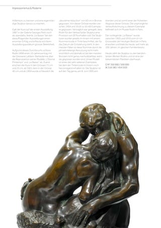 Höllentors zu trennen und eine eigenstän-
dige Skulptur daraus zu machen.
Galt der Kuss auf der ersten Ausstellung
1887 in der Galerie Georges Petit noch
als skandalös, feierte „Le Baiser“ bei den
darauffolgenden Ausstellungen einen
enormen Erfolg und erfreute sich beim
Ausstellungspublikum grosser Beliebtheit.
Aufgrund dieses Durchbruchs schloss
Rodin 1898 einen 10-Jahresvertrag mit
der Giesserei Leblanc-Barbedienne über
die Reproduktion seiner Modelle „L’Eternal
Printemps“ und „Le Baiser“ ab. Zuerst
erschien der Kuss in den Grössen 71 cm
und 25 cm, ab 1901 dann in der Grösse
40 cm und ab 1904 wurde schliesslich die
„deuxième réduction“ von 60 cm in Bronze
gegossen. Von dieser Grösse wurden zwi-
schen 1904 und 1918 ca. 65–69 Exempla-
re gegossen. Vertraglich war geregelt, dass
Rodin für den Verkauf jeder Skulptur eine
Provision von 20 % erhalten soll. Die Skulp-
turen wurden jeweils im Innern mit einem
Nummerncode in Tinte beschriftet, der für
das Datum der Entstehung steht. In den
meisten Fällen ist diese Nummer durch die
jahrzehntelange Abnutzung nicht mehr
ersichtlich und deshalb ist bei den meisten
Bronzen nicht genau nachvollziehbar, wann
sie gegossen worden sind. Unser Modell
ist eines der sehr seltenen Exemplare,
bei dem der Tintencode im Innern noch
hervorragend erhalten ist. Die Skulptur ist
auf den Tag genau am 8. Juni 1905 ent-
standen und ist somit einer der frühesten
Abgüsse dieser Grösse. Die ursprüngliche
Verkaufsrechnung zu diesem Exemplar
befindet sich im Musée Rodin in Paris.
Der vorliegende „Le Baiser“ wurde
zwischen 1905 und 1910 vom Ur-Ur-
Grossvater der heutigen Besitzer in Paris
erworben und blieb bis heute, seit mehr als
100 Jahren, im gleichen Familienbesitz.
Heute zählt die Skulptur zu den berühm-
testen Werken Rodins und ist eine der
bekanntesten Plastiken überhaupt.
CHF 350 000 / 500 000
(€ 318 180 / 454 550)
Impressionismus  Moderne
 