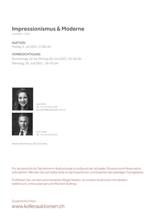 Impressionismus & Moderne
Lot 3201 – 3291
AUKTION
Freitag, 2. Juli 2021, 17.00 Uhr
VORBESICHTIGUNG
Donnerstag, 24. bis Montag 28. Juni 2021, 10–18 Uhr
Dienstag, 29. Juni 2021, 10–16 Uhr
Zusätzliche Fotos:
www.kollerauktionen.ch
Jara Koller
Tel. +41 44 445 63 08
jara.koller@kollerauktionen.ch
Cyril Koller
Tel. +41 44 445 63 30
Weitere Bearbeitung: Ilka Glückselig
Für die persönliche Teilnahme im Auktionssaal ist aufgrund der aktuellen Situation eine Reservation
erforderlich. Wenden Sie sich dafür bitte an die Expertinnen und Experten der jeweiligen Fachgebiete.
Profitieren Sie von den verschiedenen Möglichkeiten, an unseren Auktionen mitzubieten:
telefonisch, online oder per schriftlichem Auftrag.
 