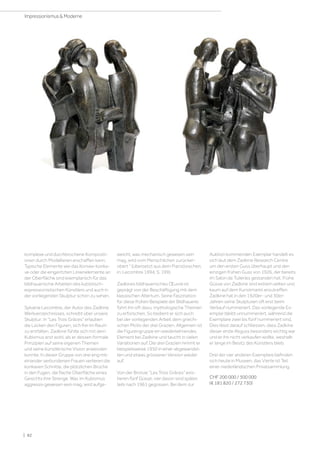 komplexe und durchbrochene Kompositi-
onen durch Modellieren erschaffen kann.
Typische Elemente wie das Konvex-konka-
ve oder die eingeritzten Linienelemente an
der Oberfläche sind exemplarisch für das
bildhauerische Arbeiten des kubistisch-
expressionistischen Künstlers und auch in
der vorliegenden Skulptur schön zu sehen.
Sylvaine Lecombre, der Autor des Zadkine
Werkverzeichnisses, schreibt über unsere
Skulptur: In Les Trois Grâces erlauben
die Lücken den Figuren, sich frei im Raum
zu entfalten. Zadkine fühlte sich mit dem
Kubismus erst wohl, als er dessen formale
Prinzipien auf seine eigenen Themen
und seine künstlerische Vision anwenden
konnte. In dieser Gruppe von drei eng mit-
einander verbundenen Frauen verlieren die
konkaven Schnitte, die plötzlichen Brüche
in den Fugen, die flache Oberfläche eines
Gesichts ihre Strenge. Was im Kubismus
aggressiv gewesen sein mag, wird aufge-
weicht, was mechanisch gewesen sein
mag, wird vom Menschlichen zurücker-
obert  (übersetzt aus dem Französischen,
in: Lecombre 1994, S. 199).
Zadkines bildhauerisches Œuvre ist
geprägt von der Beschäftigung mit dem
klassischen Altertum. Seine Faszination
für diese frühen Beispiele der Bildhauerei
führt ihn oft dazu, mythologische Themen
zu erforschen. So bedient er sich auch
bei der vorliegenden Arbeit dem griechi-
schen Motiv der drei Grazien. Allgemein ist
die Figurengruppe ein wiederkehrendes
Element bei Zadkine und taucht in vielen
Variationen auf. Die drei Grazien nimmt er
beispielsweise 1950 in einer abgewandel-
ten und etwas grösseren Version wieder
auf.
Von der Bronze Les Trois Grâces exis-
tieren fünf Güsse, vier davon sind später,
teils nach 1961 gegossen. Bei dem zur
Auktion kommenden Exemplar handelt es
sich laut dem Zadkine Research Centre
um den ersten Guss überhaupt und den
einzigen frühen Guss von 1926, der bereits
im Salon de Tuileries gestanden hat. Frühe
Güsse von Zadkine sind extrem selten und
kaum auf dem Kunstmarkt anzutreffen.
Zadkine hat in den 1920er- und 30er-
Jahren seine Skulpturen oft erst beim
Verkauf nummeriert. Das vorliegende Ex-
emplar bleibt unnummeriert, während die
Exemplare zwei bis fünf nummeriert sind.
Dies lässt darauf schliessen, dass Zadkine
dieser erste Abguss besonders wichtig war
und er ihn nicht verkaufen wollte, weshalb
er lange im Besitz des Künstlers blieb.
Drei der vier anderen Exemplare befinden
sich heute in Museen, das Vierte ist Teil
einer niederländischen Privatsammlung.
CHF 200 000 / 300 000
(€ 181 820 / 272 730)
| 82
Impressionismus  Moderne
 