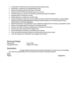 • Contributed to Performance improvements by automating scripts.
• Scheduling, monitoring and troubleshooting of jobs.
• Monitor the log files and log information of the jobs.
• Resolve all the P1/P2/P3 prioritizing issues in our queue.
• Interacting with the customer and performing all the jobs before the deadline.
• Applying patch to Production servers.
• Status reporting on weekly and monthly basis.
• Trouble shooting of customers issues in depth and liaise with QA and Development, raising defects,
features with Product Management Contributing towards adding more monitoring elements and
enhancing the monitoring capabilities
• Performing testing for the application once complete the Deployment and version up-gradation activity.
• Deploy and upgrade platform instances for Development/QA
• Using Jlc and chef for doing the deployment in production environment.
• Running sql scripts while doing the deployment.
• Doing maintenance activities on production environments
• Grow and perfect automated network monitoring and writing monitor scripts
• Tune the operations of the platform and suggest improvement
Personal Details
Date of birth : 27-07-1990
Languages Known : English and Telugu
Declaration
I hereby declare that the above-mentioned information is correct up to my knowledge
and I bear the responsibility for the correctness of the above-mentioned particular
Date:
Place: Signature
 