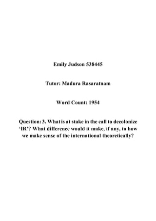 Emily Judson 538445
Tutor: Madura Rasaratnam
Word Count: 1954
Question:3. Whatis at stake in the call to decolonize
‘IR’? What difference would it make, if any, to how
we make sense of the international theoretically?
 