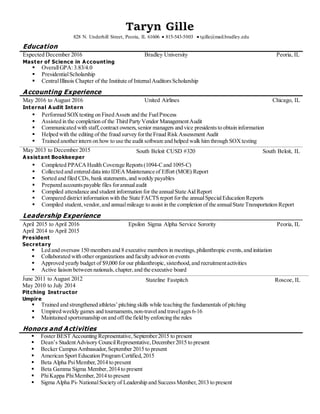 Taryn Gille
828 N. Underhill Street, Peoria, IL 61606  815-543-5003  tgille@mail.bradley.edu
Education
Expected December 2016 Bradley University Peoria, IL
Master of Science in A ccounting
 OverallGPA:3.83/4.0
 PresidentialScholarship
 CentralIllinois Chapter of the Institute of InternalAuditorsScholarship
Accounting Experience
May 2016 to August 2016 United Airlines Chicago, IL
Internal A udit Intern
 Performed SOXtesting on Fixed Assets and the FuelProcess
 Assisted in the completion of the Third Party Vendor ManagementAudit
 Communicated with staff,contract owners,senior managers and vice presidentsto obtain information
 Helped with the editing of the fraud survey forthe Fraud Risk Assessment Audit
 Trained anotherintern on how to use the audit software and helped walk him through SOXtesting
May 2013 to December 2015
A ssistant Bookkeeper
South Beloit CUSD #320 South Beloit, IL
 Completed PPACAHealth Coverage Reports(1094-Cand 1095-C)
 Collected and entered data into IDEAMaintenance of Effort (MOE) Report
 Sorted and filed CDs,bank statements,and weekly payables
 Prepared accountspayable files forannualaudit
 Compiled attendance and student information for the annualState Aid Report
 Compared district information with the State FACTS report forthe annualSpecialEducation Reports
 Compiled student,vendor,and annualmileage to assist in the completion of the annualState Transportation Report
Leadership Experience
April 2015 to April 2016
April 2014 to April 2015
Epsilon Sigma Alpha Service Sorority Peoria, IL
President
Secretary
 Led and oversaw150 membersand 8 executive members in meetings,philanthropic events,and initiation
 Collaborated with other organizations and faculty advisoron events
 Approved yearly budget of $9,000 for our philanthropic,sisterhood,and recruitmentactivities
 Active liaison between nationals,chapter,and the executive board
June 2011 to August 2012
May 2010 to July 2014
Stateline Fastpitch Roscoe, IL
Pitching Instructor
Umpire
 Trained and strengthened athletes’pitching skills while teaching the fundamentals of pitching
 Umpired weekly games and tournaments,non-traveland travelages6-16
 Maintained sportsmanship on and off the field by enforcing the rules
Honors and Activities
 Foster BEST Accounting Representative,September2015 to present
 Dean’s StudentAdvisory CouncilRepresentative,December2015 to present
 Becker CampusAmbassador, September 2015 to present
 American Sport Education Program Certified,2015
 Beta Alpha PsiMember,2014 to present
 Beta Gamma Sigma Member,2014 to present
 PhiKappa PhiMember,2014 to present
 Sigma Alpha Pi- NationalSociety of Leadership and Success Member,2013 to present
 