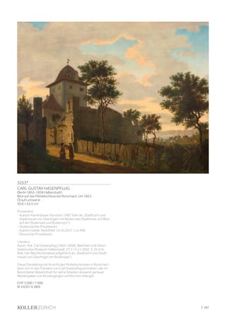 | 167
3253*
CARL GUSTAV HASENPFLUG
(Berlin 1802–1858 Halberstadt)
Blick auf das Möttelischloss bei Rorschach. Um 1825.
Öl auf Leinwand.
50,8 × 63,5 cm.
Provenienz:
- Auktion Karrenbauer, Konstanz 1987 (hier als „Stadtturm und
Stadtmauer von Überlingen mit Resten des Stadttores und Blick
auf den Bodensee und Bodanrück“).
- Süddeutscher Privatbesitz.
- Auktion Geble, Radolfzell, 14.10.2017, Los 496.
- Deutscher Privatbesitz.
Literatur:
Ausst.-Kat. Carl Hasenpflug (1802–1858). Wahrheit und Vision.
Städtisches Museum Halberstadt, 27.7.–3.11.2002, S. 26 (mit
Abb. hier fälschlicherweise aufgeführt als „Stadtturm und Stadt-
mauer von Überlingen am Bodensee“).
Diese Darstellung mit Ansicht des Möttelischlosses in Rorschach
lässt sich in das Frühwerk von Carl Hasenpflug einordnen, der im
Besonderen Bekanntheit für seine Arbeiten äusserst genauer
Wiedergaben von Klostergängen und Kirchen erlangte.
CHF 5 000 / 7 000
(€ 4 630 / 6 480)
 