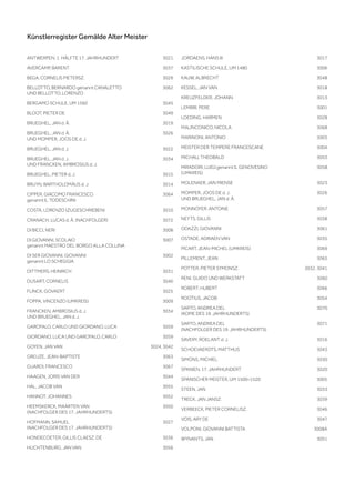 Künstlerregister Gemälde Alter Meister
ANTWERPEN, 1. HÄLFTE 17. JAHRHUNDERT 3021
AVERCAMP, BARENT 3037
BEGA, CORNELIS PIETERSZ. 3029
BELLOTTO, BERNARDO genannt CANALETTO
UND BELLOTTO, LORENZO
3062
BERGAMO SCHULE, UM 1560 3045
BLOOT, PIETER DE 3049
BRUEGHEL, JAN d. Ä. 3019
BRUEGHEL, JAN d. Ä.
UND MOMPER, JOOS DE d. J.
3026
BRUEGHEL, JAN d. J. 3022
BRUEGHEL, JAN d. J.
UND FRANCKEN, AMBROSIUS d. J.
3034
BRUEGHEL, PIETER d. J. 3015
BRUYN, BARTHOLOMÄUS d. J. 3014
CIPPER, GIACOMO FRANCESCO
genannt IL TODESCHINI
3064
COSTA, LORENZO (ZUGESCHRIEBEN) 3010
CRANACH, LUCAS d. Ä. (NACHFOLGER) 3072
DI BICCI, NERI 3008
DI GIOVANNI, SCOLAIO
genannt MAESTRO DEL BORGO ALLA COLLINA
3007
DI SER GIOVANNI, GIOVANNI
genannt LO SCHEGGIA
3002
DITTMERS, HEINRICH 3031
DUSART, CORNELIS 3040
FLINCK, GOVAERT 3025
FOPPA, VINCENZO (UMKREIS) 3009
FRANCKEN, AMBROSIUS d. J.
UND BRUEGHEL, JAN d. J.
3034
GAROFALO, CARLO UND GIORDANO, LUCA 3059
GIORDANO, LUCA UND GAROFALO, CARLO 3059
GOYEN, JAN VAN 3024, 3042
GREUZE, JEAN-BAPTISTE 3063
GUARDI, FRANCESCO 3067
HAAGEN, JORIS VAN DER 3044
HAL, JACOB VAN 3055
HANNOT, JOHANNES 3052
HEEMSKERCK, MAARTEN VAN
(NACHFOLGER DES 17. JAHRHUNDERTS)
3050
HOFMANN, SAMUEL
(NACHFOLGER DES 17. JAHRHUNDERTS)
3027
HONDECOETER, GILLIS CLAESZ. DE 3036
HUCHTENBURG, JAN VAN 3056
JORDAENS, HANS III 3017
KASTILISCHE SCHULE, UM 1480 3006
KAUW, ALBRECHT 3048
KESSEL, JAN VAN 3018
KREUZFELDER, JOHANN 3013
LEMBRI, PERE 3001
LOEDING, HARMEN 3028
MALINCONICO, NICOLA 3068
MARINONI, ANTONIO 3003
MEISTER DER TEMPERE FRANCESCANE 3004
MICHAU, THEOBALD 3053
MIRADORI, LUIGI genannt IL GENOVESINO
(UMKREIS)
3058
MOLENAER, JAN MIENSE 3023
MOMPER, JOOS DE d. J.
UND BRUEGHEL, JAN d. Ä.
3026
MONNOYER, ANTOINE 3057
NEYTS, GILLIS 3038
ODAZZI, GIOVANNI 3061
OSTADE, ADRIAEN VAN 3035
PICART, JEAN-MICHEL (UMKREIS) 3069
PILLEMENT, JEAN 3065
POTTER, PIETER SYMONSZ. 3032, 3041
RENI, GUIDO UND WERKSTATT 3060
ROBERT, HUBERT 3066
ROOTIUS, JACOB 3054
SARTO, ANDREA DEL
(KOPIE DES 19. JAHRHUNDERTS)
3070
SARTO, ANDREA DEL
(NACHFOLGER DES 19. JAHRHUNDERTS)
3071
SAVERY, ROELANT d. J. 3016
SCHOEVAERDTS, MATTHIJS 3043
SIMONS, MICHIEL 3030
SPANIEN, 17. JAHRHUNDERT 3020
SPANISCHER MEISTER, UM 1500–1520 3005
STEEN, JAN 3033
TRECK, JAN JANSZ. 3039
VERBEECK, PIETER CORNELISZ. 3046
VOIS, ARY DE 3047
VOLPONI, GIOVANNI BATTISTA 3008A
WYNANTS, JAN 3051
 