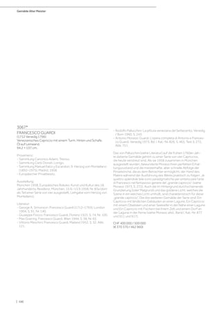 Gemälde Alter Meister
| 100
3067*
FRANCESCO GUARDI
(1712 Venedig 1796)
Venezianisches Capriccio mit einem Turm, Hirten und Schafe.
Öl auf Leinwand.
94,2 × 137 cm.
Provenienz:
- Sammlung Canonico Adami, Treviso.
- Sammlung Carlo Donati, Lonigo.
- Sammlung Manuel Falco y Escandon, 9. Herzog von Montellano
(1892–1975), Madrid, 1958.
- Europäischer Privatbesitz.
Ausstellung:
München 1958, Europäisches Rokoko: Kunst und Kultur des 18.
Jahrhunderts, Residenz, München, 15.6.–15.9.1958, Nr. 83a (dort
als Teil einer Serie von vier ausgestellt, Leihgabe vom Herzog von
Montellano).
Literatur:
- George A. Simonson: Francesco Guardi (1712–1793), London
1904, S. 91, Nr. 140.
- Giuseppe Fiocco: Francesco Guardi, Florenz 1923, S. 74, Nr. 100.
- Max Goering: Francesco Guardi, Wien 1944, S. 38, Nr. 65.
- Vittorio Meschini: Francesco Guardi, Mailand 1952, S. 32, Abb.
121.
- Rodolfo Pallucchini: La pittura veneziana del Settecento, Venedig
/ Rom 1960, S. 243.
- Antonio Morassi: Guardi. L‘opera completa di Antonio e Frances-
co Guardi, Venedig 1973, Bd. I, Kat.-Nr. 826, S. 463, Text S. 272,
Abb. 751.
Das von Pallucchini (siehe Literatur) auf die frühen 1760er-Jah-
re datierte Gemälde gehört zu einer Serie von vier Capriccios,
die heute verstreut sind. Als sie 1958 zusammen in München
ausgestellt wurden, bewunderte Morassi ihren perfekten Erhal-
tungszustand und die meisterhafte, aber schnelle Abfolge der
Pinselstriche, die es dem Betrachter ermöglicht, der Hand des
Malers während der Ausführung des Werks praktisch zu folgen: „le
quattro splendide tele sono paradigmatiche per sintetizzare l‘arte
di Francesco nel fantasioso genere del „grande capriccio“ (siehe
Morassi 1973, S. 272). Auch die im Hintergrund durchscheinende
Grundierung (oder Malgrund) und das goldene Licht, welches die
Szene in ein weiches Licht umhüllt, sind charakteristisch für diese
„grande capriccio“. Die drei weiteren Gemälde der Serie sind: Ein
Capriccio mit ländlichen Gebäuden an einer Lagune, Ein Capriccio
mit einem Obelisken und einer Seekiefer in der Nähe einer Lagune
und Ein Capriccio mit Fischern bei ihrem Zelt und einem Dorf an
der Lagune in der Ferne (siehe Morassi, ebd., Band I, Kat.-Nr. 877
und 911 und 917).
CHF 400 000 / 500 000
(€ 370 370 / 462 960)
 