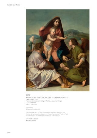 Gemälde Alter Meister
| 104
3070
ANDREA DEL SARTO (KOPIE DES 19. JAHRHUNDERTS)
(1486 Florenz 1530)
Maria mit Kind und dem Heiligen Matthäus und einem Engel.
Öl auf Leinwand.
180,5 × 140,5 cm.
Provenienz:
Schweizer Privatbesitz.
Das Gemälde geht auf eine Komposition aus dem Jahr 1522 von
Andrea del Sarto zurück, die sich im Museo Nacional del Prado in Mad-
rid befindet (Inv.-Nr. P000334, Öl auf Holz, 177 × 135 cm).
CHF 7 000 / 10 000
(€ 6 480 / 9 260)
 