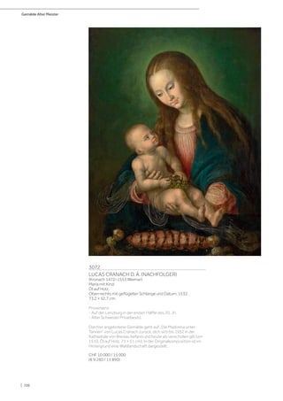 Gemälde Alter Meister
| 106
3072
LUCAS CRANACH D. Ä. (NACHFOLGER)
(Kronach 1472–1553 Weimar)
Maria mit Kind.
Öl auf Holz.
Oben rechts mit geflügelter Schlange und Datum: 1532.
73,2 × 52,7 cm.
Provenienz:
- Auf der Lenzburg in der ersten Hälfte des 20. Jh.
- Alter Schweizer Privatbesitz.
Das hier angebotene Gemälde geht auf „Die Madonna unter
Tannen“ von Lucas Cranach zurück, dich sich bis 1932 in der
Kathedrale von Breslau befand und heute als verschollen gilt (um
1510, Öl auf Holz, 71 × 51 cm). In der Originalkomposition ist im
Hintergrund eine Waldlandschaft dargestellt.
CHF 10 000 / 15 000
(€ 9 260 / 13 890)
 