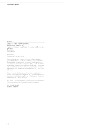 Gemälde Alter Meister
| 16
3008A*
GIOVANNI BATTISTA VOLPONI
(tätig in Pistoia, frühes 16. Jh.)
Madonna mit Jesuskind und Heiligem Franziskus und Bernhardin
von Siena.
Öl auf Holz.
125 x 124 cm.
Provenienz:
Europäische Privatsammlung.
Das vorliegende Werk stammt von Giovanni Battista Volponi,
genannt lo Scalabrino, wie Professor Mauro Lucco bestätigt. Lo
Scalabrino war Schüler des Fra‘ Paolino da Pistoia (1488–1547),
seinerseits Schüler des Fra‘ Bartolomeo (1472–1517). Des Weite-
ren arbeitete Scalabrino mit Gerino da Pistoia (1480 – 1529), wes-
halb seine Arbeiten auch den Einfluss romagnolischer Künstler,
wie etwa den von Gasparo Sacchi da Imola (tätig um 1517–1536)
aufweisen.
Weitere Arbeiten des Künstlers befinden sich beispielweise im
Museo Civico in Pistoia (Fototeca Zeri, Nr. 37759), im Palazzo Arci-
vescovile in Viterbo (Fototeca Zeri, Nr. 37763) und der Pinakothek
in Parma (Inv.-Nr. 158, Kat.-Nr. 233).
Prof. Mauro Lucco bestätigt die Eigenhändigkeit dieses Gemäldes
nach Untersuchung des Originals, wofür wir ihm danken.
CHF 20 000 / 30 000
(€ 18 690 / 28 040)
 