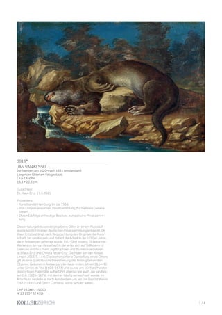 | 31
3018*
JAN VAN KESSEL
(Antwerpen um 1620–nach 1661 Amsterdam)
Liegender Otter am Felsgestade.
Öl auf Kupfer.
15,5 × 22,3 cm.
Gutachten:
Dr. Klaus Ertz, 21.5.2021.
Provenienz:
- Kunsthandel Hamburg, bis ca. 1958.
- Von Obigem erworben, Privatsammlung, für mehrere Genera-
tionen.
- Durch Erbfolge an heutige Besitzer, europäische Privatsamm-
lung.
Dieser naturgetreu wiedergegebene Otter an einem Flusslauf
wurde kürzlich in einer deutschen Privatsammlung entdeckt. Dr.
Klaus Ertz bestätigt nach Begutachtung des Originals die Autor-
schaft Jan van Kessels und datiert die Arbeit in die 1650er-Jahre,
die in Antwerpen gefertigt wurde. Ertz führt bislang 35 bekannte
Werke von Jan van Kessel auf, in denen er sich auf Stillleben mit
Gemüse und Früchten, Jagdtrophäen und Blumen spezialisier-
te (Klaus Ertz und Christa Nitze-Ertz: Die Maler Jan van Kessel,
Lingen 2012, S. 144). Diese eher seltene Darstellung eines Otters
gilt als eine qualitätsvolle Bereicherung des bislang bekannten
Œuvres. Geboren in Antwerpen, lernte er in den Jahren 1634–35
unter Simon de Vos (1603–1673) und wurde um 1645 als Meister
der dortigen Malergilde aufgeführt, ebenso wie auch Jan van Kes-
sel d. Ä. (1626–1679), mit dem er häufig verwechselt wurde. Im
Anschluss siedelte er nach Amsterdam um, wo Jan Baptist Walvis
(1622–1691) und Gerrit Cornelisz. seine Schüler waren.
CHF 25 000 / 35 000
(€ 23 150 / 32 410)
 