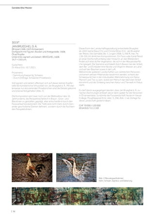 Gemälde Alter Meister
| 32
3019*
JAN BRUEGHEL D. Ä.
(Brüssel 1568–1625 Antwerpen)
Dorfgracht mit Figuren, Booten und Anlegestelle. 1608.
Öl auf Kupfer.
Unten links signiert und datiert: BRVEGHEL 1608.
14,7 × 19,6 cm.
Gutachten:
Dr. Klaus Ertz, 10.7.2021.
Provenienz:
- Sammlung Kaspar Ilg, Schweiz.
- Durch Erbfolge, Schweizer Privatbesitz.
Voll signiert und datiert offenbart sich auf dieser kleinen Kupfer-
tafel die künstlerische Virtuosität von Jan Brueghel d. Ä.. Mit stel-
lenweise nur skizzierenden Pinselstrichen sind die Details gekonnt
und präzise festgehalten (Abb. 1).
Die Komposition wird zwar noch von der Bildtradition des 16.
Jahrhunderts, die Perspektive farblich in Braun-, Grün- und
Blautönen zu gestalten, geprägt, aber entscheidend durch den
Flussverlauf revolutioniert. Die Tiefe wird nicht mehr durch inein-
ander geschobene Ebenen definiert, sondern durch die fluchten-
den Perspektivlinien.
Diese Form der Landschaftsgestaltung entwickelte Brueghel
ab 1602 (siehe Klaus Ertz und Christa Nitze-Ertz: Jan Brueghel
der Ältere. Die Gemälde. Bd. 1, Lingen 2008, S. 296 ff., Kat.-Nr.
136–39) mit ähnlichen Kompositionen. Ein Fluss oder Kanal fliesst
an einer Dorfschaft entlang oder hindurch, an den Bildrändern
findet sich eine dichte Vegetation, die sich in der Wasseroberflä-
che spiegelt. Die Szenerie wird belebt durch Bauern bei der Arbeit,
dem Be- und Entladen ihrer Boote und Vögel im Wasser, an Land
und auf den Bäumen sowie in der Luft.
Während die späteren Landschaften von zahlreichen Personen
und einem aktiven Miteinander bestimmt werden, scheint der
Schwerpunkt hier in der individuellen Wahrnehmung von Natur,
Mensch und Tier zu sein, wobei der Mensch den kleinsten Anteil
einnimmt und der Einklang zwischen Natur und Tierwelt im Fokus
steht.
Es darf davon ausgegangen werden, dass Jan Brueghel d. Ä. zu-
nächst Zeichnungen entwarf, die er dann später für die Versionen
in Öl verwendete. So könnte die Flusslandschaft heute im Vassar
College, Poughkeepsie (Ertz, ebd., S. 298, Abb. 1) als Vorlage für
diese Landschaft gedient haben.
CHF 70 000 / 120 000
(€ 64 810 / 111 110)
Abb. 1 Mikroskopaufnahmen
Hahn, Schwan, Signatur und Datierung.
 