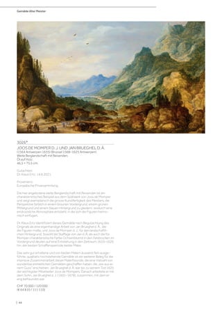 Gemälde Alter Meister
| 44
3026*
JOOS DE MOMPER D. J. UND JAN BRUEGHEL D. Ä.
(1564 Antwerpen 1635) (Brüssel 1568–1625 Antwerpen)
Weite Berglandschaft mit Reisenden.
Öl auf Holz.
46,5 × 75,5 cm.
Gutachten:
Dr. Klaus Ertz, 14.6.2021.
Provenienz:
Europäische Privatsammlung.
Die hier angebotene weite Berglandschaft mit Reisenden ist ein
charakteristisches Beispiel aus dem Spätwerk von Joos de Momper
und zeigt exemplarisch die grosse Kunstfertigkeit des Meisters, die
Perspektive farblich in einem braunen Vordergrund, einem grünen
Mittelgrund und einem blauen Hintergrund zu gliedern, wodurch eine
eindrückliche Atmosphäre entsteht, in die sich die Figuren harmo-
nisch einfügen.
Dr. Klaus Ertz identifiziert dieses Gemälde nach Begutachtung des
Originals als eine eigenhändige Arbeit von Jan Brueghel d. Ä., der
die Figuren malte, und Joos de Momper d. J., für den landschaftli-
chen Hintergrund. Sowohl die Staffage von Jan d. Ä. als auch die für
Momper charakteristische Farbe Ochsenblutrot in den Felsbrocken im
Vordergrund deuten auf eine Entstehung in den Zeitraum 1610–1620
hin, der besten Schaffensperiode beider Maler.
Das sehr gut erhaltene und von beiden Malern äusserst fein ausge-
führte, qualitativ hochstehende Gemälde ist ein weiterer Beleg für die
intensive Zusammenarbeit dieser Malerfreunde, die eine Vielzahl von
wunderbar einheitlichen Gemälden geschaffen haben, die „wie aus ei-
nem Guss“ erscheinen. Jan Brueghel d. Ä. war bis zu seinem Tod 1625
der wichtigster Mitarbeiter Joos de Mompers. Danach arbeitete er mit
dem Sohn, Jan Brueghel d. J. (1601–1678), zusammen, mit dem er
eng befreundet war.
CHF 70 000 / 120 000
(€ 64 810 / 111 110)
 
