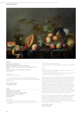 Gemälde Alter Meister
| 50
3030*
MICHIEL SIMONS D. J.
(tätig in Antwerpen um 1648–1673 Utrecht)
Stillleben mit Römerglas und Pfirsichen mit Trauben in einer
Schale.
Öl auf Leinwand. Unten links signiert: M. Simons.
67,5 × 90 cm.
Provenienz:
Europäischer Privatbesitz.
Dr. Fred G. Meijer bestätigt die Eigenhändigkeit anhand einer
Fotografie, wofür wir ihm danken, und datiert unser Stillleben in die
1650er-Jahre.
CHF 15 000 / 20 000
(€ 13 890 / 18 520)
3031*
HEINRICH DITTMERS
(Hamburg um 1625–1677 Kopenhagen)
Porträt einer dänischen Edeldame.
Öl auf Leinwand.
105 × 89 cm.
Provenienz:
- Kunsthandel F. Franke, Leipzig, bis 1933 (als Frans Hals).
- Kunsthandel Scheuermann  Seifert, Berlin, 1942 (als Jacob
Jordaens).
- Sammlung Vieweg, Braunschweig.
- Durch Erbfolge an heutige Besitzer, Privatsammlung, Deutsch-
land.
Literatur:
- Kurt E. Simon: Ein neues Bild von Jordaens, in: Weltkunst 16,
1942, Nr. 35/36, S. 3 (mit Abb.).
- Sturla Gudlaugsson: Jacob Jordaens of Heinrich Dittmers?‘, in:
Oud Holland 60, 1943, S. 143–147, Abb. 1.
Sturla Gudlaugsson nahm dieses Porträt zum Anlass, eine kleine
Werkgruppe des wenig bekannten Porträtmalers Heinrich Ditt-
mers zu rekonstruieren und vergleicht unser Gemälde dabei mit
mehreren Bildnissen dänischer Persönlichkeiten, die er in den
1660er- und 1670er-Jahren malte (siehe Literatur). Der ur-
sprünglich aus Hamburg stammende Künstler Heinrich Dittmers
studierte in den Niederlanden und ist ab 1663/64 in Dänemark
dokumentiert, wo er als Hofmaler tätig war. Auch die Tracht der
hier dargestellten Dame entspricht der dänischen Mode der
1670er-Jahre. Stilistisch lässt sich unser Bildnis mit demjenigen
der Familie Johannes Lassenius vergleichen, das sich im Schloss
Frederiksborg befindet (siehe Gudlaugsson 1943, Abb. 3).
Auch Dr. Bert Schepers vom Rubenianum, Antwerpen, bestätigt
anhand von Abbildungen die Zuschreibung des vorliegenden
Gemäldes an Heinrich Dittmers und vergleicht es mit Werken,
die sich in der Sankt Olai Kirche und im Nationalmuseum für
Geschichte in Helsingor befinden (basierend auf den verfügbaren
Künstlerdaten in der RKD-Datenbank).
CHF 10 000 / 15 000
(€ 9 260 / 13 890)
 