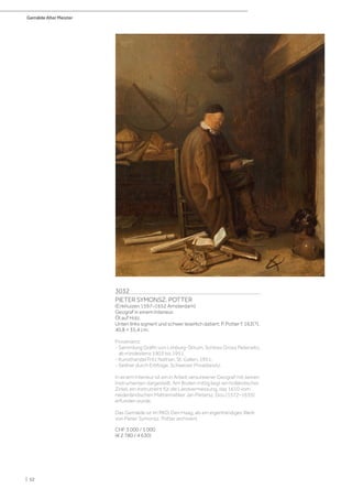 Gemälde Alter Meister
| 52
3032
PIETER SYMONSZ. POTTER
(Enkhuizen 1597–1652 Amsterdam)
Geograf in einem Interieur.
Öl auf Holz.
Unten links signiert und schwer leserlich datiert: P. Potter f. 163(?).
40,8 × 35,4 cm.
Provenienz:
- Sammlung Gräfin von Limburg-Stirum, Schloss Gross Peterwitz,
ab mindestens 1903 bis 1951.
- Kunsthandel Fritz Nathan, St. Gallen, 1951.
- Seither durch Erbfolge, Schweizer Privatbesitz.
In einem Interieur ist ein in Arbeit versunkener Geograf mit seinen
Instrumenten dargestellt. Am Boden mittig liegt ein holländischer
Zirkel, ein Instrument für die Landvermessung, das 1610 vom
niederländischen Mathematiker Jan Pietersz. Dou (1572–1635)
erfunden wurde.
Das Gemälde ist im RKD, Den Haag, als ein eigenhändiges Werk
von Pieter Symonsz. Potter archiviert.
CHF 3 000 / 5 000
(€ 2 780 / 4 630)
 