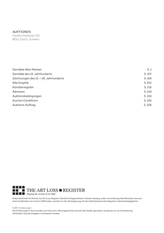 Koller Auktionen ist Partner von Art Loss Register. Sämtliche Gegenstände in diesem Katalog, sofern sie eindeutig identifizierbar sind und
einen Schätzwert von mind. € 1000 haben, wurden vor der Versteigerung mit dem Datenbestand des Registers individuell abgeglichen.
EURO-Schätzungen
Die Schätzungen in Euro wurden zum Kurs von 1.08 umgerechnet und auf zwei Stellen gerundet, sie dienen nur zur Orientierung.
Verbindlich sind die Angaben in Schweizer Franken.
Gemälde Alter Meister		  S. 1
Gemälde des 19. Jahrhunderts		  S. 107
Zeichnungen des 15. – 20. Jahrhunderts		  S. 169
Alte Graphik		  S. 201
Künstlerregister		  S. 216
Adressen 		  S. 218
Auktionsbedingungen 		  S. 224
Auction Conditions		  S. 226
Auktions-Auftrag		  S. 228
AUKTIONEN
Hardturmstrasse 102
8031 Zürich, Schweiz
 
