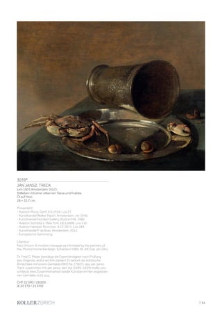 | 61
3039*
JAN JANSZ. TRECK
(um 1605 Amsterdam 1652)
Stillleben mit einer silbernen Tasse und Krabbe.
Öl auf Holz.
28 × 33,7 cm.
Provenienz:
- Auktion Moos, Genf, 9.6.1934, Los 27.
- Kunsthandel Walter Paech, Amsterdam, vor 1940.
- Kunsthandel Nordest Gallery, Boston MA, 1980.
- Auktion Sotheby‘s, New York, 18.5.2006, Los 112.
- Auktion Hampel, München, 9.12.2011, Los 283.
- Kunsthandel P. de Boer, Amsterdam, 2012.
- Europäische Sammlung.
Literatur:
Nico Vroom: A modest message as intimated by the painters of
the ‚Monochrome Banketje‘, Schiedam 1980, Nr. 493 (als Jan Olis).
Dr. Fred G. Meijer bestätigt die Eigenhändigkeit nach Prüfung
des Originals, wofür wir ihm danken. Er betont die stilistische
Ähnlichkeit mit einem Gemälde (RKD Nr. 27607), das Jan Jansz.
Treck zusammen mit Jan Jansz. den Uyl (1595–1639) malte und
schliesst eine Zusammenarbeit beider Künstler im hier angebote-
nen Gemälde nicht aus.
CHF 22 000 / 28 000
(€ 20 370 / 25 930)
 