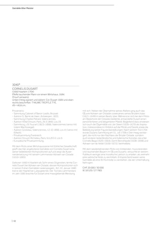 Gemälde Alter Meister
| 62
3040*
CORNELIS DUSART
(1660 Haarlem 1704)
Pfeife rauchender Mann vor einem Wirtshaus. 1684.
Öl auf Leinwand.
Unten mittig signiert und datiert: Cor. Dusart 1684 und oben
rechts beschriftet: T NIUWE TROFFLE TYE.
49 × 40,8 cm.
Provenienz:
- Sammlung Cabinet of Baron Liedts, Brüssel.
- Auktion G. Berré de Haen, Antwerpen, 1833.
- Sammlung Charles Piérard, Valenciennes.
- Auktion Hôtel Drouot, Paris, 20.3.1860, Los 19.
- Sammlung J. B. Foucart (1823–1898), Valenciennes (verso mit
rotem Wachssiegel).
- Auktion Gostieau, Valenciennes, 12.10.1898, Los 41 (verso mit
Etikett).
- Privatsammlung Frankreich.
- Auktion Drouot-Richelieu, Paris, 6.6.2014, Los 9.
- Europäische Privatsammlung.
Mit dem Motiv einer Wirtshausszene mit fröhlicher Gesellschaft
greift das hier angebotene Gemälde von Cornelis Dusart eine
seiner beliebtesten Kompositionen auf und zeigt die Ausei-
nandersetzung mit seinem Lehrmeister Adriaen van Ostade
(1610–1685).
Geboren 1660 in Haarlem als Sohn eines Organisten, lernte Cor-
nelis Dusart bei Adriaen van Ostade, dessen Kompositionen sich
in seinen frühen Gemälden widerspiegeln. Am 10. Januar 1680
trat er der Haarlemer Lukasgilde bei. Der Tod des Lehrmeisters
im Jahr 1685 brachte für Dusart eine massgebende Wendung
mit sich. Neben der Übernahme seines Ateliers ging auch das
Œuvre Adriaen van Ostades sowie jenes seines Bruders Isaac
(1621–1649) in seinen Besitz über. Während er sich bei dem Motiv
am Repertoire der Ostades bediente, entwickelte Dusart einen
persönlicheren und eleganteren Malstil. Begleitend dazu erwiesen
sich auch die Ölgemälde von Jan Steen (1626–1679) als Inspira-
tion, insbesondere im Hinblick auf die Mimik und Gestik sowie die
Bekleidung seiner Figurendarstellungen. Nach seinem Tod 1704
wurde Dusarts Sammlung am 31. Juli 1708 in Den Haag verstei-
gert, die nicht nur den Nachlass der Brüder Ostade, sondern
auch andere niederländische und italienische Künstler, darunter
Cornelis Bega (1620–1664), Gerrit Berckheyde (1638–1698) und
Adriaen van de Velde (1636–1672), beinhaltete.
Mit dem wiederkehrenden Motiv von trinkenden, musizierenden
und rauchenden Bauern im Œuvre Dusarts, versuchte er seinem
Publikum weniger eine moralische Lektion zu erteilen, als vielmehr
eine satirische Note zu vermitteln. Entsprechend waren seine
Gemälde als eine Art Komödie zu verstehen, die der Unterhaltung
beitrugen.
CHF 20 000 / 30 000
(€ 18 520 / 27 780)
 