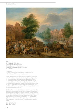 Gemälde Alter Meister
| 76
3053
THEOBALD MICHAU
(Tournai 1676–1765 Antwerpen)
Belebte Dorfszene mit Markttreiben.
Öl auf Holz. Unten links signiert: T. Michau.
53 × 70,5 cm.
Provenienz:
- Sammlung Madame Danièle Marie Charlotte Plancher.
- Durch Erbschaft, Schweizer Privatbesitz.
Dieses charakteristische Werk von Theobald Michau zeigt eine
weite flämische Landschaft mit reicher Figurenstaffage. Links
im Vordergrund zeigt sich eine belebte Marktszene mit Ver-
kaufsständen und Passanten. Weiter rechts erstreckt sich die
Landschaft über einen Fluss zu einer Stadt am anderen Ufer. Im
Mittelgrund dient eine dunkle Baumgruppe als Repoussoir-Motiv
für die sich im Blickfeld des Betrachters weit entfaltende Land-
schaft in sanften grünen und blauen Tönen. Bis zum Horizont sind
zahlreiche Details zu erkennen.
Der Bildaufbau unseres Gemäldes sowie die atmosphärische Per-
spektive in blau und grün machen den Einfluss der Antwerpener
Meister Jan Brueghels d. Ä. (1568–1625) sowie Joos de Momper
(1564–1636) im Werk Theobald Michaus ersichtlich. Michau lernte
in Tournai im Atelier des flämischen Landschaftsmalers Lucas
Achtschellinck (1626–1699) und war schon zu Lebzeiten ein
gefragter Landschaftsmaler. Seine populären Festszenen in der
Nachfolge David Teniers d. J. (1610–1690) waren ebenfalls sehr
beliebt.
CHF 40 000 / 60 000
(€ 37 040 / 55 560)
 