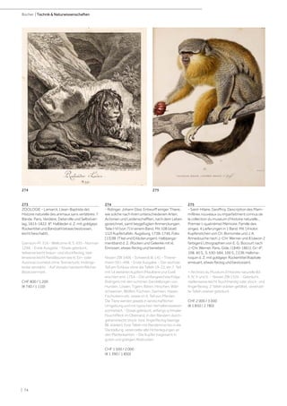 | 74
Bücher | Technik  Naturwissenschaften
273
ZOOLOGIE - Lamarck, (Jean-Baptiste de).
Histoire naturelle des animaux sans vertèbres. 7
Bände. Paris, Verdière, Deterville und Selbstver-
lag, 1815-1822. 8°. Halbleder d. Z. mit goldgepr.
Rückentitel und Bandzahl (etwas bestossen,
leicht beschabt).
Garrison-M. 316 - Wellcome III, S. 435 - Norman
1268. - Erste Ausgabe. - Etwas gebräunt,
teilweise leicht braun- und stockfleckig, stel-
lenweise leicht Randläsuren wie kl. Ein- oder
Ausrisse (zumeist ohne Textverlust), Innenge-
lenke verstärkt. - Auf Vorsatz handschriftlicher
Besitzvermerk.
CHF 800 / 1 200
(€ 740 / 1 110)
274
- Ridinger, Johann Elias. Entwurff einiger Thiere,
wie solche nach ihren unterschiedenen Arten,
Actionen und Leidenschafften, nach dem Leben
gezeichnet, samt beygefügten Anmerckungen.
Teile I-VI (von 7) in einem Band. Mit 108 (statt
112) Kupfertafeln. Augsburg, 1738-1746. Folio.
[13] Bll. (Titel und Erläuterungen). Halbperga-
mentband d. Z. (Rücken und Gelenke mit kl.
Einrissen, etwas fleckig und berieben).
Nissen ZBI 3406 - Schwerdt III, 141 - Thiene-
mann 391-498. - Erste Ausgabe. - Der sechste
Teil am Schluss ohne die Tafeln 19-22, ein 7. Teil
mit 14 weiteren Kupfern (Maultiere und Esel)
erschien erst 1754. - Die umfangreichste Folge
Ridingers mit den schönen Darstellungen von
Hunden, Löwen, Tigern, Bären, Hirschen, Wild-
schweinen, Wölfen, Füchsen, Gemsen, Hasen,
Fischottern etc. sowie im 6. Teil von Pferden.
Die Tiere werden jeweils in landschaftlicher
Umgebung und mit typischen Verhaltensweisen
portraitiert. - Etwas gebräunt, anfangs schmaler
Feuchtfleck im Oberrand, in den Rändern durch-
gehend leicht stock- bzw. fingerfleckig (wenige
Bll. stärker). Eine Tafeln mit Randeinriss bis in die
Darstellung, vereinzelte alte Hinterlegungen an
den Plattenkanten. - Die Kupfer insgesamt in
guten und gratigen Abdrucken.
CHF 1 500 / 2 000
(€ 1 390 / 1 850)
275
- Saint-Hilaire, Geoffroy. Description des Mam-
mifères nouveaux ou imparfaitment connus de
la collection du muséum d‘Histoire naturelle...
Premier (-quatrième) Mémoire. Famille des
singes. 4 Lieferungen in 1 Band. Mit 14 kolor.
Kupferstichen von Ch. Borromée und J. A.
Annedouche nach J.-Chr. Werner und 8 (davon 2
farbigen) Lithographien von E. G. Bocourt nach
J.-Chr. Werner. Paris, Gide, (1840-1861). Gr.-4°.
108, 40 S., S. 530-584, 100 S., [1] Bl. Halbma-
roquin d. Z. mit goldgepr. Rückentitel (Kapitale
erneuert, etwas fleckig und bestossen).
= Archives du Muséum d‘Histoire naturelle Bd.
II, IV, V und X. - Nissen ZBI 1526. - Gebräunt,
stellenweise leicht feuchtrandig oder stock- und
fingerfleckig. 2 Tafeln stärker gefaltet, vereinzel-
te Tafeln stärker gebräunt.
CHF 2 000 / 3 000
(€ 1 850 / 2 780)
275
274
 