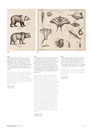 | 75
276
- Brodtmann, Karl Joseph Schinz, Heinrich
Rudolf. Naturgeschichte und Abbildungen der
Säugethiere. Text- u. Tafelband. Mit 177 (inkl.
Titel) lithogr. Tafeln. Zürich, Brodtmann, 1824-
[1829]. Gr.-4°. VI, 417 S., [4] Bll. Halblederbände
d. Z. mit goldgepr. Rückentiteln (berieben und
etwas fleckig, Tafelband mit Kapitalernerneue-
rungen).
Nissen ZBI 3672. - Erste Ausgabe des in 29 Lie-
ferungen erschienenen Werkes über Säugetiere
mit detailgetreuen Lithographien. - Minimal
stockfleckig, entlang der Ränder wenig ge-
bräunt. Tafelband stärker fleckig auf Spiegel und
Vortitel sowie mit minimaler mittiger Fehlstelle. -
Besitzvermerk von alter Hand auf Vortitel „Franz
Riggenbach Basel“.
CHF 600 / 900
(€ 560 / 830)
277
- Entomologie - Réaumur, René Antoine Ferch-
ault de. Mémoires pour servir à l‘histoire des
insectes. 6 Teile in 12 Bänden. Mit 267 mehrfach
gefalt. Kupfertafeln von Ph. Simonneau und
H. du Moutier de Marsigli. Amsterdam, Pierre
Mortier, 1737-48. 8°. Rote Pappbände d. Z. mit
goldgeprägten Rückentiteln und Bandnumme-
rierung (Rücken und äusseres Drittel der Deckel
minimal lichtspurig, minimal berieben, Ecken
bestossen).
Nissen ZBI 3315. - Zweite Ausgabe, vollstän-
diges Exemplar. - DSB XI, 331: „Réaumur‘s
greatest work in natural history... He seemed
fascinated about all with insect behavior, obvi-
ously admiring the industry, dilligence, ingenuity,
organization, and skill of those small creatures...
Réaumur, in short, was a pioneer in applied
entomological research... His descriptions were
minute and exacting in every detail, and his
experiments were among the most ingenious
he ever contrived... Réaumur‘s researches were
extensive and original... He made some of the
first tentative studies of communication among
the bees“. - Réaumur legte mit seinem vorlie-
genden Werk den Grundstein der modernen
Entomologie, indem er „... ganz konsequent
Beobachtung und Experiment verknüpft und
in seinen Fragestellungen Probleme aufgreift,
welche noch heute durchaus anregend und
belehrend zu lesen sind“. Die Insekten werden
auf den Tafeln sehr detailliert dargestellt und
sind „oft sehr lebendig erfasst“ (Nissen S. 131
u. 286). - Vereinzelt stockfleckig sowie minimal
gebräunt.
CHF 800 / 1 200
(€ 740 / 1 110)
278
- - Wood, W. Illustrations of the Linnaean Ge-
nera of Insects. 2 Bände. Mit 86 kolor. Kupfer-
stichen. London, beim Verfasser, 1821. Kl.-8°.
XVI S., S. VI-XVI, 118 S.; [1] Bl., 161 S., [1] Bl.
Grüne Halbmaroquin-Bände d. Z. mit goldgepr.
Rückentitel und Bandzahl (minim bestossen).
Nissen ZBI 4457 - Horn/S. 24423. - Komplett
mit allen Kupfern. - Nur leicht gebräunt, Tafel
84 mit kl. Randeinriss (ca. 1 cm; ausserhalb der
Darstellung)
CHF 300 / 500
(€ 280 / 460)
276 277
 