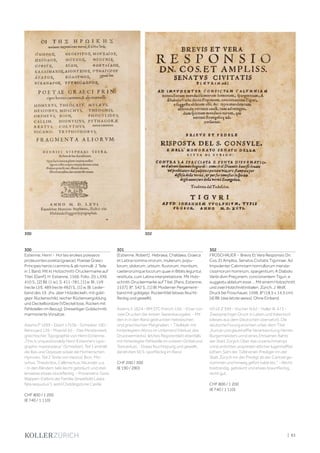 | 83
300
Estienne, Henri - Hoi tes eroikes poieseos
proteuontes poietai (graece). Poetae Graeci
Principes heroici carminis  alii nonnulli. 2 Teile
in 1 Band. Mit kl. Holzschnitt-Druckermarke auf
Titel. [Genf], H. Estienne, 1566. Folio. 20, LXXII,
410 S., [2] Bll. (1 w.), S. 411-781, [1] w. Bl., LVII
(recte LVI), 489 (recte 492) S., [1] w. Bl. Leder-
band des 19. Jhs. über Holzdeckeln, mit gold-
gepr. Rückenschild, reicher Rückenvergoldung
und Deckelbordüre (VDeckel lose, Rücken mit
Fehlstellen im Bezug). Dreiseitiger Goldschnitt,
marmorierte Vorsätze.
Adams P 1699 - Ebert 17536 - Schreiber 160 -
Renouard 126 - Moeckli 65. - Das Meisterwerk
griechischer Typographie von Henri Estienne.
„This is unquestionably Henri Estienne‘s typo-
graphic masterpiece“ (Schreiber). Teil 1 enthält
die Ilias und Odyssee sowie die Homerischen
Hymnen. Teil 2 Texte von Hesiod, Bion, Mo-
schus, Theokritos, Callimachus, Nicander u.a.
- In den Rändern teils leicht gebräunt und stel-
lenweise etwas stockfleckig. - Provenienz: Gest.
Wappen-Exlibris der Familie Streatfeild („data
fata sequutus“), wohl Chiddingstone Castle.
CHF 800 / 1 200
(€ 740 / 1 110)
301
[Estienne, Robert]. Hebraea, Chaldaea, Graeca
et Latina nomina virorum, mulierum, popu-
lorum, idolorum, urbium, fluviorum, montium,
caeterorúmque locorum quae in Bibliis leguntur,
restituta, cum Latina interpretatione. Mit Holz-
schnitt-Druckermarke auf Titel. [Paris, Estienne,
1537]. 8°. 542 S., [1] Bl. Moderner Pergament-
band mit goldgepr. Rückentitel (etwas feucht-
fleckig und gewellt).
Adams S 1824 - BM STC French 156. - Einer von
zwei Drucken der ersten Separatausgabe. - Mit
den in in den Rand gedruckten hebräischen
und griechischen Marginalien. - Titelblatt mit
hinterlegtem Abriss im Unterrand (Verlust des
Druckvermerks), letztes Registerblatt ebenfalls
mit hinterlegter Fehlstelle im unteren Drittel und
Textverlust. - Etwas feuchtspurig und gewellt,
die letzten 50 S. sporfleckig im Rand.
CHF 200 / 300
(€ 190 / 280)
302
FROSCHAUER - Brevis Et Vera Responsio Dn.
Cos. Et Ampliss. Senatvs Civitatis Tigvrinae: Ad
Impvdenter Calvmniam nonnullorum menda-
cissimorum hominum, spargentium; A Diabolo
Verbi divin Preçonem, concionantem Tiguri, e
suggestu ablatum esse ... Mit einem Holzschnitt
und zwei Holzchnittinitialen. Zürich, J. Wolf,
Druck bei Froschauer, 1596. 8° (18,5 x 14,5 cm).
[4] Bll. (das letzte weiss). Ohne Einband.
VD16 Z 599 - Vischer N 62 - Haller III, 473 -
Zweisprachiger Druck in Latein und Italienisch
(dieses aus dem Deutschen übersetzt). Die
deutsche Fssung erschien unter dem Titel
„Kurtze und glaubhaffte Verantwortung Herren
Burgermeisters unnd eines Ehrsamen Rahts
der Statt Zürych: Über das unverschmampt
unnd erdichtet usspreiten etlicher lugenhaffter
lüthen: Sam der Tüfel einen Prediger inn der
Statt Zürych inn der Predigt ab der Cantzel ge-
nommen und hinweg gefürt habe etc.“. - Recht
breitrandig, gebräunt und etwas braunfleckig,
recht gut.
CHF 800 / 1 200
(€ 740 / 1 110)
302
300
 