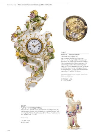 | 102
Decorative Arts | Möbel, Pendulen, Tapisserien, Skulpturen, Silber und Porzellan
1168*
PUTTO MIT KAFFEEKANNE
Meissen, um 1760. Mit einem Tuch bemalt mit indianischen Blu-
men um seine Lenden, eine Kaffeekanne in beiden Händen. Auf
einem goldgehöhten Rocaillesockel. Ohne Marke. Modellnummer
359. eingeritzt. H 11,5 cm.
Restauriert
CHF 400 / 500
(€ 370 / 460)
1167*
ROKOKO WANDUHR MIT
TASCHEN-UHRWERK
das Porzellan Meissen, um 1750. Das
Uhrwerk 18. Jh., signiert C. Biefield London.
Modelliert als Rokokokartusche mit Goldhö-
hung und applizierten Blumenzweigen. Mit
einem eingesetzten Uhrwerk mit Spindel-
gang und Unruh. Federaufzug über Schnecke
und Kette. Spuren einer unterglasurblauen
Schwertermarke. Spuren einer Inventarnum-
mer in Rot „ V=e 1063”. H 22 cm.
Kleine Restaurierungen an einer Volute bzw.
Blüten und Blättern.
CHF 5 800 / 6 200
(€ 5 370 / 5 740)
 
