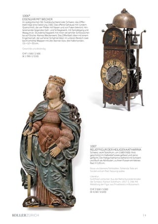 | 5
1007
RELIEFFIGUR DER HEILIGEN KATHARINA
Schweiz, wohl Solothurn, um 1580/1600. Holz
geschnitzt im Halbrelief sowie gefasst und verso
geflacht. Die Heilige Katharina stehend mit Schwert
und Buch als Attributen, zu ihren Füssen ein kleines
Rad. H 120 cm.
Risse und kleinere Fehlstellen. Fehlende Teile am
Sockel und am Rad. Fassung später.
Literatur:
Gottfried Lörtscher. Aus der Reihe Kunstdenkmäler
der Schweiz. Kanton Solothurn. 1957. S. 198. Mit
Abbildung der Figur, aus Privatbesitz in Büsserach.
CHF 3 500 / 5 000
(€ 3 240 / 4 630)
1006*
EISENUHR MIT WECKER
Im spätgotischen Stil, Süddeutschland oder Schweiz, das Ziffer-
blatt trägt eine Datierung 1582. Das offene Gehäuse mit rundem
Querschnitt, die vier Pfeiler mit Nasen und von Fialen bekrönt. Hin-
tereinander liegendes Geh- und Schlagewerk, mit Spindelgang und
Waagunruh. Stundenschlagwerk mit innen verzahnter Schlossschei-
be auf Glocke. Kleines Weckerwerk. Das Zifferblatt oben mit einem
Engel bemalt, der auf einer Schalmei bläst. Im unteren Bereich zwei
leicht erhöhte Wappen mit drei Sternen bzw. drei Halbmonden.
15 × 12 × 33 cm.
Gewichte unvollständig.
CHF 1 500 / 2 500
(€ 1 390 / 2 310)
 