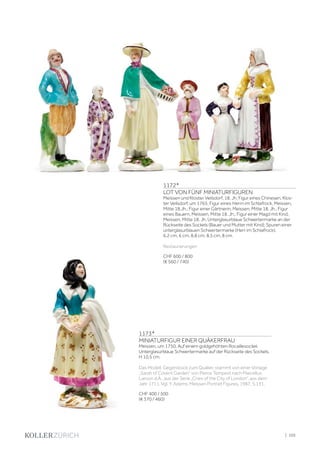 | 105
1172*
LOT VON FÜNF MINIATURFIGUREN
Meissen und Kloster Veilsdorf, 18. Jh. Figur eines Chinesen, Klos-
ter Veilsdorf, um 1765; Figur eines Herrn im Schlafrock, Meissen,
Mitte 18.Jh.; Figur einer Gärtnerin, Meissen, Mitte 18. Jh.; Figur
eines Bauern, Meissen, Mitte 18. Jh.; Figur einer Magd mit Kind,
Meissen, Mitte 18. Jh. Unterglasurblaue Schwertermarke an der
Rückseite des Sockels (Bauer und Mutter mit Kind); Spuren einer
unterglasurblauen Schwertermarke (Herr im Schlafrock).
6,2 cm, 6 cm, 8,8 cm, 8,5 cm, 8 cm.
Restaurierungen
CHF 600 / 800
(€ 560 / 740)
1173*
MINIATURFIGUR EINER QUÄKERFRAU
Meissen, um 1750. Auf einem goldgehöhten Rocaillesockel.
Unterglasurblaue Schwertermarke auf der Rückseite des Sockels.
H 10,5 cm.
Das Modell, Gegenstück zum Quäker, stammt von einer Vorlage
„Sarah of Covent Garden” von Pierce Tempest nach Marcellus
Laroon d.Ä., aus der Serie „Cries of the City of London“, aus dem
Jahr 1711. Vgl. Y. Adams, Meissen Portrait Figures, 1987, S.131.
CHF 400 / 500
(€ 370 / 460)
 