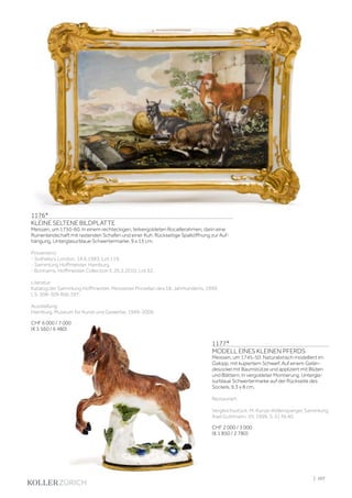 | 107
1176*
KLEINE SELTENE BILDPLATTE
Meissen, um 1750-60. In einem rechteckigen, teilvergoldeten Rocaillerahmen, darin eine
Ruinenlandschaft mit rastenden Schafen und einer Kuh. Rückseitige Spaltöffnung zur Auf-
hängung. Unterglasurblaue Schwertermarke. 9 x 13 cm.
Provenienz:
- Sotheby‘s London, 14.6.1983, Lot 119.
- Sammlung Hoffmeister, Hamburg.
- Bonhams, Hoffmeister Collection II, 26.5.2010, Lot 62.
Literatur:
Katalog der Sammlung Hoffmeister, Meissener Porzellan des 18. Jahrhunderts, 1999,
I, S. 308-309 Abb.197.
Ausstellung:
Hamburg, Museum für Kunst und Gewerbe, 1999-2009.
CHF 6 000 / 7 000
(€ 5 560 / 6 480)
1177*
MODELL EINES KLEINEN PFERDS
Meissen, um 1745-50. Naturalistisch modelliert im
Galopp, mit kupiertem Schweif. Auf einem Gelän-
desockel mit Baumstütze und appliziert mit Blüten
und Blättern. In vergoldeter Montierung. Untergla-
surblaue Schwertermarke auf der Rückseite des
Sockels. 9,3 x 8 cm.
Restauriert
Vergleichsstück: M. Kunze-Köllensperger, Sammlung
Axel Guttmann, VII, 1999, S. 51 Nr.40.
CHF 2 000 / 3 000
(€ 1 850 / 2 780)
 