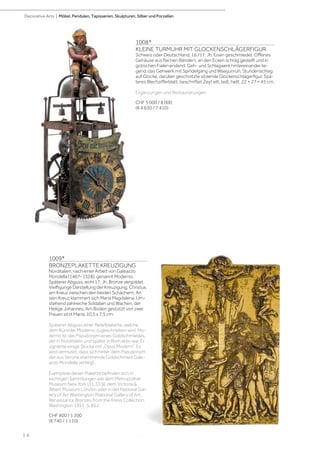 | 6
Decorative Arts | Möbel, Pendulen, Tapisserien, Skulpturen, Silber und Porzellan
1008*
KLEINE TURMUHR MIT GLOCKENSCHLÄGERFIGUR
Schweiz oder Deutschland, 16./17. Jh. Eisen geschmiedet. Offenes
Gehäuse aus flachen Bändern, an den Ecken schräg gestellt und in
gotischen Fialen endend. Geh- und Schlagwerk hintereinander lie-
gend, das Gehwerk mit Spindelgang und Waagunruh, Stundenschlag
auf Glocke, darüber geschnitzte sitzende Glockenschlägerfigur. Spä-
teres Blechzifferblatt, beschriftet Zeyt eilt, teilt, heilt. 22 × 27 × 45 cm.
Ergänzungen und Restaurierungen.
CHF 5 000 / 8 000
(€ 4 630 / 7 410)
1009*
BRONZEPLAKETTE KREUZIGUNG
Norditalien, nach einer Arbeit von Galeazzo
Mondella (1467–1528), genannt Moderno.
Späterer Abguss, wohl 17. Jh. Bronze vergoldet.
Vielfigurige Darstellung der Kreuzigung. Christus
am Kreuz zwischen den beiden Schächern. An
sein Kreuz klammert sich Maria Magdalena. Um-
stehend zahlreiche Soldaten und Wachen, der
Heilige Johannes. Am Boden gestützt von zwei
Frauen sitzt Maria. 10,5 x 7,5 cm.
Späterer Abguss einer Reliefplakette, welche
dem Künstler Moderno zugeschrieben wird. Mo-
derno ist das Pseudonym eines Goldschmiedes,
der in Norditalien und später in Rom aktiv war. Er
signierte einige Stücke mit „Opus Moderni“. Es
wird vermutet, dass sich hinter dem Pseudonym
der aus Verona stammende Goldschmied Gale-
azzo Mondella verbirgt.
Exemplare dieser Plakette befinden sich in
wichtigen Sammlungen wie dem Metropolitan
Museum New York (31.33.9), dem Victoria 
Albert Museum London oder in der National Gal-
lery of Art Washington (National Gallery of Art.
Renaissance Bronzes from the Kress Collection.
Washington 1951. S. 85.)
CHF 800 / 1 200
(€ 740 / 1 110)
 