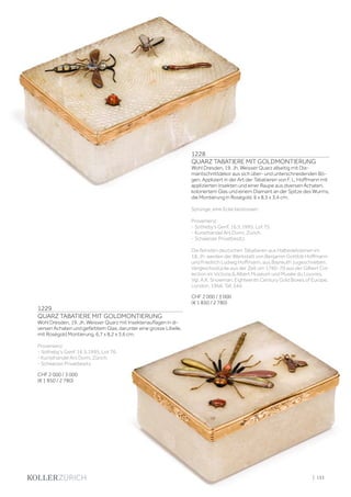| 133
1228
QUARZ TABATIERE MIT GOLDMONTIERUNG
Wohl Dresden, 19. Jh. Weisser Quarz allseitig mit Dia-
mantschnittdekor aus sich über- und unterschneidenden Bö-
gen. Appliziert in der Art der Tabatieren von F. L. Hoffmann mit
applizierten Insekten und einer Raupe aus diversen Achaten,
koloriertem Glas und einem Diamant an der Spitze des Wurms,
die Montierung in Roségold. 6 x 8,5 x 3,4 cm.
Sprünge, eine Ecke bestossen.
Provenienz:
- Sotheby‘s Genf, 16.5.1995, Lot 75.
- Kunsthandel Ars Domi, Zürich.
- Schweizer Privatbesitz.
Die feinsten deutschen Tabatieren aus Halbedelsteinen im
18. Jh. werden der Werkstatt von Benjamin Gottlob Hoffmann
und Friedrich Ludwig Hoffmann, aus Bayreuth zugeschrieben.
Vergleichsstücke aus der Zeit um 1760-70 aus der Gilbert Col-
lection im Victoria  Albert Museum und Musée du Louvres.
Vgl. A.K. Snowman, Eighteenth Century Gold Boxes of Europe,
London, 1966, Taf. 544.
CHF 2 000 / 3 000
(€ 1 850 / 2 780)
1229
QUARZ TABATIERE MIT GOLDMONTIERUNG
Wohl Dresden, 19. Jh. Weisser Quarz mit Insektenauflagen in di-
versen Achaten und gefärbtem Glas, darunter eine grosse Libelle,
mit Roségold Montierung. 6,7 x 8,2 x 3,6 cm.
Provenienz:
- Sotheby‘s Genf, 16.5.1995, Lot 76.
- Kunsthandel Ars Domi, Zürich.
- Schweizer Privatbesitz.
CHF 2 000 / 3 000
(€ 1 850 / 2 780)
 