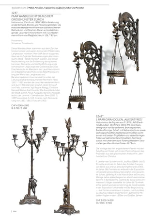 | 144
Decorative Arts | Möbel, Pendulen, Tapisserien, Skulpturen, Silber und Porzellan
1247
PAAR WANDLEUCHTER AUS DEM
GROSSMÜNSTER ZÜRICH
Historismus, Zürich um 1850/1860 in Anlehnung
an die Romanik. Bronze und Messing getrieben. Die
massiven Wandarme in Form von durchbrochenen
Blattvoluten und Drachen. Daran an Kordeln hän-
gender Leuchter in Kronenform mit 3 Lichtschir-
men in Form von Maiglöckchen. H 126, T 82 cm.
Provenienz:
Schweizer Privatbesitz.
Diese Wandleuchter stammen aus dem Zürcher
Grossmünster und waren dort an den Pfeilern des
Langhauses montiert. Man darf davon ausgehen,
dass sie im Zuge der Restaurierungen des Innen-
raums 1851 - 1853 montiert wurden. Ziel dieser
Restaurierung war die Entfernung der späteren
barocken Elemente und die Rückführung an die
romanischen Ursprünge des Gotteshauses. Das
Drachenmotiv im Wandarm des Leuchters nimmt
ein entsprechendes Motiv eines Relieffrieses ent-
lang der Wand des Langhauses auf.
Bei einer späteren Innenrenovation unter der
Leitung des Kantonsbaumeister Hermann Fietz
1913 - 1915 wurden die Leuchter wieder entfernt
und durch Wandlampen ersetzt, deren Entwurf
von Fietz stammte. Vgl. Regine Abegg, Christine
Barraud Wiener, Karl Grunder. Die Kunstdenkmäler
der Stadt Zürich. Neue Ausgabe, Band III.I Altstadt
rechts der Limmat - Sakralbauten. Bern 2007. S.
159ff sowie Abb. S. 163. Inneres nach Restaurie-
rung von 1851-1853. Foto um 1900.
CHF 4 000 / 6 000
(€ 3 700 / 5 560)
1248*
1 PAAR GIRANDOLEN „AUX SATYRES“
Historismus, die Figuren von F. LEVILLAIN (Ferdi-
nand Levillain, 1837 Paris 1903). Mit einer Gies-
sersignatur von Barbedienne. Bronze patiniert.
Bambusförmiger Schaft mit Reiherabschluss sowie
sechs geschweiften, blätterbeschmückten Licht-
armen mit breiten Tropftellern und vasenförmigen
Tüllen auf palmettenbeschmücktem Rechteck-
sockel mit ruhendem bzw. flötenspielendem Satyr
und eingerollten Volutenfüssen. H 73 cm.
Die Vorlage des hier angebotenen Paares mit den
Satyrfiguren findet sich in den Marmorfiguren des
Praxiteles aus der griechischen Antike im 4. Jahr-
hundert vor Christus.
F. Levillan war Schüler von B. Jouffroy (1806-1882).
Er stellte erstmals im Salon des Artistes Français
von 1861 aus und tat dies durchgehend bis 1903.
Im Jahre 1867 erntete er anlässlich der Exposition
Universelle grosse Bewunderung für eine neoanti-
ke Schale, gefertigt für die Maison Blos et Drouard.
Wenige Jahre später begann er eine Zusammenar-
beit mit F. Barbedienne, welche die Basis seines im-
mensen Erfolges darstellte. Im Jahre 1875 erhielt
er für seine Exponate einstimmig die Goldmedaille
in der Exposition Universelle mit der Begründung
„... aux formes si variées et si pures... sont portées
au plus haut degré de perfection“. Zahlreiche Me-
daillen folgten in den 1870er und 1880er Jahren.
CHF 3 000 / 4 000
(€ 2 780 / 3 700)
| 144
 