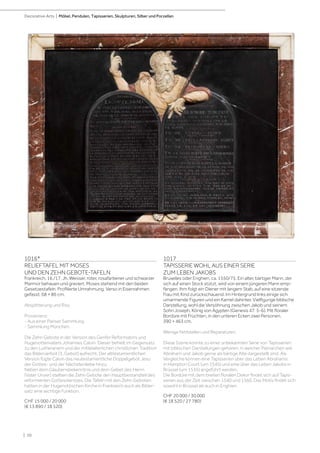 | 10
Decorative Arts | Möbel, Pendulen, Tapisserien, Skulpturen, Silber und Porzellan
1016*
RELIEFTAFEL MIT MOSES
UND DEN ZEHN GEBOTE-TAFELN
Frankreich, 16./17. Jh. Weisser, roter, rosafarbener und schwarzer
Marmor behauen und graviert. Moses stehend mit den beiden
Gesetzestafeln. Profilierte Umrahmung. Verso in Eisenrahmen
gefasst. 68 × 86 cm.
Absplitterung und Riss.
Provenienz:
- Aus einer Pariser Sammlung.
- Sammlung München.
Die Zehn Gebote in der Version des Genfer Reformators und
Hugenottenvaters Johannes Calvin. Dieser behielt im Gegensatz
zu den Lutheranern und der mittelalterlichen christlichen Tradition
das Bilderverbot (3. Gebot) aufrecht. Der alttestamentlichen
Version fügte Calvin das neutestamentliche Doppelgebot Jesu
der Gottes- und der Nächstenliebe hinzu.
Neben dem Glaubensbekenntnis und dem Gebet des Herrn
(Vater Unser) stellten die Zehn Gebote den Hauptbestandteil des
reformierten Gottesdienstes. Die Tafeln mit den Zehn Geboten
hatten in der Hugenottischen Kirche in Frankreich auch als Bilder-
satz eine wichtige Funktion.
CHF 15 000 / 20 000
(€ 13 890 / 18 520)
1017
TAPISSERIE WOHL AUS EINER SERIE
ZUM LEBEN JAKOBS
Bruxelles oder Enghien, ca. 1550/75. Ein alter, bärtiger Mann, der
sich auf einen Stock stützt, wird von einem jüngeren Mann emp-
fangen. Ihm folgt ein Diener mit langem Stab, auf eine sitzende
Frau mit Kind zurückschauend. Im Hintergrund links einige sich
umarmende Figuren und ein Kamel dahinter. Vielfigurige biblische
Darstellung, wohl die Versöhnung zwischen Jakob und seinem
Sohn Joseph, König von Ägypten (Genesis 47: 5-6). Mit floraler
Bordüre mit Früchten, in den unteren Ecken zwei Personen.
390 × 463 cm.
Wenige Fehlstellen und Reparaturen.
Diese Szene könnte zu einer unbekannten Serie von Tapisserien
mit biblischen Darstellungen gehören, in welcher Patriarchen wie
Abraham und Jakob gerne als bärtige Alte dargestellt sind. Als
Vergleiche können eine Tapisserien über das Leben Abrahams
in Hampton Court (um 1545) und eine über das Leben Jakobs in
Brüssel (um 1535) angeführt werden.
Die Bordüre mit dem breiten floralen Dekor findet sich auf Tapis-
serien aus der Zeit zwischen 1540 und 1560. Das Motiv findet sich
sowohl in Brüssel als auch in Enghien.
CHF 20 000 / 30 000
(€ 18 520 / 27 780)
 