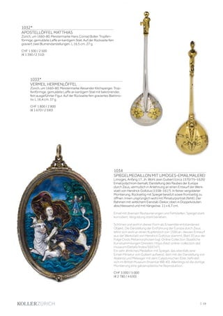 | 19
1032*
APOSTELLÖFFEL MATTHIAS
Zürich, um 1660-80. Meistermarke Hans Conrad Boller. Tropfen-
förmige, gemuldete Laffe an kantigem Stiel. Auf der Rückseite fein
graviert zwei Blumendarstellungen. L 16,5 cm. 27 g.
CHF 1 500 / 2 500
(€ 1 390 / 2 310)
1034
SPIEGELMEDAILLON MIT LIMOGES-EMAILMALEREI
Limoges, Anfang 17. Jh. Wohl Jean Guibert (circa 1570/75–1626)
Email polychrom bemalt, Darstellung des Raubes der Europa
durch Zeus, vermutlich in Anlehnung an einen Entwurf der Werk-
statt von Hendrick Goltzius (1558–1617). In feiner vergoldeter
Montierung, Rückseitig mit Spiegel besetzt sowie frontseitig zu
öffnen. Innen ursprünglich wohl mit Miniaturportrait (fehlt). Der
Rahmen mit seitlichem Eierstab-Dekor, oben in Doppelvoluten
abschliessend und mit Hängeöse. 11 x 6,7 cm.
Email mit diversen Restaurierungen und Fehlstellen. Spiegel stark
korrodiert. Vergoldung stark berieben.
Schönes und wohl in dieser Form als Ensemble entstandenes
Objekt. Die Darstellung der Entführung der Europa durch Zeus
lehnt sich wohl an einen Kupferstich von 1590 an, dessen Entwurf
aus der Werkstatt von Hendrick Goltzius stammt; Blatt 20 aus der
Folge Ovids Metamorphosen (vgl. Online Collection Staatliche
Kunstsammlungen Dresden; https://skd-online-collection.skd.
museum/Details/Index/569747).
Ein sehr ähnliches Medaillon mit Spiegel, das ebenfalls eine
Email-Miniatur von Guibert aufweist, dort mit der Darstellung von
Atalanta und Meleager mit dem Calydonischen Eber, befindet
sich im British Museum (Inventar WB 40). Allerdings ist die dortige
Montierung eine galvanoplastische Reproduktion.
CHF 3 000 / 5 000
(€ 2 780 / 4 630)
1033*
VERMEIL HERMENLÖFFEL
Zürich, um 1660–80. Meistermarke Alexander Kilchsperger. Trop-
fenförmige, gemuldete Laffe an kantigem Stiel mit bekrönender,
fein ausgeführter Figur. Auf der Rückseite fein graviertes Blattmo-
tiv. L 16,4 cm. 37 g.
CHF 1 800 / 2 800
(€ 1 670 / 2 590)
 