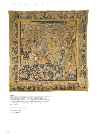 | 26
Decorative Arts | Möbel, Pendulen, Tapisserien, Skulpturen, Silber und Porzellan
1044
TAPISSERIE „TRIUMPH DAVIDS ÜBER GOLIATH“
Frankreich oder Flandern, 17. Jh. Dargestellt eine Schlachtensze-
ne mit König Saulus, im Vordergrund David, der den Kopf Goliaths
dem König präsentiert. Breite Bordüre mit Früchtegirlande.
312 × 315 cm.
Ausgebleicht. Reparaturen.
CHF 3 000 / 5 000
(€ 2 780 / 4 630)
 