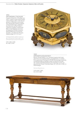 | 32
Decorative Arts | Möbel, Pendulen, Tapisserien, Skulpturen, Silber und Porzellan
1052
GROSSER AUSZUGSTISCH
Barock, Schweiz datiert 1737. Nussbaum gedrechselt sowie
geschnitzt mit Fischblasendekor und appliziertem, in Lorbeer-
kranz gesäumtem Monogramm PB ABV. Rechteckiges, beidseitig
ausziehbares Blatt auf gerader Zarge mit seitlichen Schubla-
den. Gedrechselte Balusterbeine auf Umlaufsteg in Eiche und
gequetschten Füssen. Eisenbeschläge. 207 x 69 x 82 cm (381 cm
Gesamtlänge)
Kleinere Reparaturen.
CHF 4 500 / 7 000
(€ 4 170 / 6 480)
1051
OKTOKONALE TISCHUHR
England, Anfang 18. Jh. Das Werk sig-
niert C. Cabrier London (wohl Charles
Cabrier, Meister 1697–1724). Bronze
graviert mit Blattwerk sowie vergol-
det. Oktogonales Gehäuse, allseitig
mit bastionsförmigen, verglasten
Durchbrüchen auf drei Füssen in
Löwenform (spätere Justierfüsse).
Werk mit Spindelgang und Unruh,
Schlagwerk auf Glocke. Gravierter
Messingzifferring mit römischen
Stunden- und arabischen Minuten.
Spätere Zeiger. 12 × 12 × 8 cm.
Schlagwerkfeder defekt. Ergänzun-
gen und kleinere Änderungen. Glo-
ckenbefestigung repariert/ergänzt.
CHF 1 500 / 2 500
(€ 1 390 / 2 310)
 