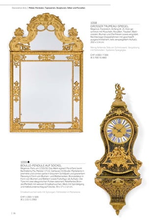 | 36
Decorative Arts | Möbel, Pendulen, Tapisserien, Skulpturen, Silber und Porzellan
1058
GROSSER TRUMEAU-SPIEGEL
Régence, Frankreich, Anfang18. Jh. Holz ge-
schnitzt mit Muscheln, Rocaillen, Trauben, Blatt-
voluten, Blumen und Zierfriesen sowie vergoldet.
Rechteckiger Doppelrahmen mit geschweift
ausgeschnittenem, teils verspiegeltem Aufsatz.
202 x 114 cm.
Wenig fehlende Teile am Schnitzwerk. Vergoldung
mit Fehlstellen. Späteres Spiegeglas.
CHF 4 000 / 7 000
(€ 3 700 / 6 480)
1059 ♣
BOULLE-PENDULE AUF SOCKEL
Régence, Paris um 1720/30. Das Werk signiert Pia à Paris (wohl
Barthélemy Pia, Meister 1715). Gehäuse mit Boulle-Marketerie in
première und contre-partie in braunem Schildpatt und graviertem
Messing in Form von Blumen- und Blätterranken. Bronzedekor in
Form von Blumen und Blättern sowie Puttofigur als Aufsatz. Die
Türe mit zwei allegorischen Putten dekoriert. Reliefiertes Bron-
zezifferblatt mit weissen Emailkartuschen. Werk mit Spindelgang
und Halbstundenschlag auf Glocke. 39 x 17 x 112 cm.
Emailkartuschen teils mit Sprüngen. Fehlstellen in Marketerie.
CHF 1 200 / 1 500
(€ 1 110 / 1 390)
 