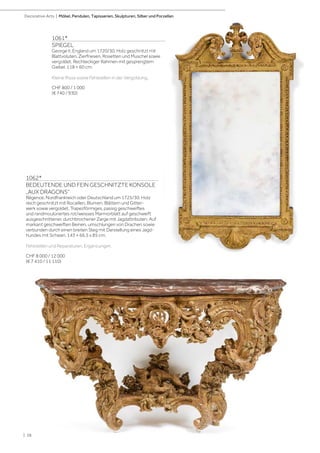 | 38
1061*
SPIEGEL
George II, England um 1720/30. Holz geschnitzt mit
Blattvoluten, Zierfriesen, Rosetten und Muschel sowie
vergoldet. Rechteckiger Rahmen mit gesprengtem
Giebel. 118 × 60 cm.
Kleine Risse sowie Fehlstellen in der Vergoldung.
CHF 800 / 1 000
(€ 740 / 930)
Decorative Arts | Möbel, Pendulen, Tapisserien, Skulpturen, Silber und Porzellan
1062*
BEDEUTENDE UND FEIN GESCHNITZTE KONSOLE
„AUX DRAGONS“
Régence, Nordfrankreich oder Deutschland um 1725/30. Holz
reich geschnitzt mit Rocaillen, Blumen, Blättern und Gitter-
werk sowie vergoldet. Trapezförmiges, passig geschweiftes
und randmoulüriertes rot/weisses Marmorblatt auf geschweift
ausgeschnittener, durchbrochener Zarge mit Jagdattributen. Auf
markant geschweiften Beinen, umschlungen von Drachen sowie
verbunden durch einen breiten Steg mit Darstellung eines Jagd-
hundes mit Schwan. 143 × 66,5 x 85 cm.
Fehlstellen und Reparaturen, Ergänzungen.
CHF 8 000 / 12 000
(€ 7 410 / 11 110)
 