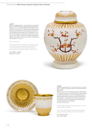 | 42
Decorative Arts | Möbel, Pendulen, Tapisserien, Skulpturen, Silber und Porzellan
1067*
BÖTTGERPORZELLAN DECKELGEFÄSS
Meissen, um 1715-20. Die Bemalung signiert und
datiert „MLuosing 1725.”. Wandung mit kannelierter
Schulter und Ansatz, bemalt in Gold und Eisenrot.
Auf der Wandung Zweige mit Pfirsichblüten im Ka-
kiemonstil in Eisenrot und Gold, zwischen zwei Vö-
geln an den Seiten. Auf der Innenseite des Deckels
signiert und datiert „MLuosing 1725.” in Schwarzlot.
Ohne Marke. H 15,5 cm.
Minim bestossen.
Die Bemalung wohl holländisch mit seltener Signa-
tur und Datierung. Ein vergleichbarer Dekor auf
einer Meissener Teekanne in der Sammlung
Arnhold, M. Cassidy Geiger, 2008, S. 602 Nr. 296.
CHF 9 000 / 12 000
(€ 8 330 / 11 110)
1068*
BÖTTGERPORZELLAN SCHOKOLADEN-
BECHER
Meissen, um 1715-20. Vergoldung aus der Dresde-
ner Goldwerkstatt von George Funcke. Jedes Stück
umlaufend kanneliert und mit Teilvergoldung und
Bandelwerkbordüre zwischen kleinen Rosetten an
den Rändern. Innenseite der Tasse vergoldet. Die
Unterseite mit einem Standring und mit entspre-
chendem Dekor. Ohne Marken
H 7,3 cm, D 12,5 cm.
Segment der Tassenwandung restauriert, minime
Fussrandbestossungen.
Vgl. C. Boltz, Steinzeug und Porzellan der Böttger-
periode, Keramos 2000, 167/168, S. 39 Abb.46.
CHF 4 500 / 6 500
(€ 4 170 / 6 020)
 