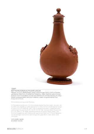 | 43
1069*
BÖTTGERSTEINZEUG PILGERFLASCHE
Meissen, um 1711. Reliefauflagen Johann Jacob Irminger (1633-1724). Im Stil einer
getriebenen Silberform, mit weiblichen Maskarons, „Pallas” Köpfchen, jede mit einem
Kopfzier in Form eines Blatts und über einer Blattkonsole. Am Bauchansatz ein umlau-
fendes Lambrequinrelief, über einem taillierten, ovalen und godronnierten Fuss.
H 15,2 cm (17,5 cm).
Minime Restaurierung an der Mündung.
Im Manufakturinventar von 1711 sind erstmals diverse Flaschen notiert, darunter: „44
boutilllen mit 2 Köpffen an seiten (gebrannt)“ (C. Boltz, Formen des Böttgersteinzeugs
im Jahre 1711, KFS MB Nr.96, 1982, S.30). Zu Vergleichsstücken s. Staatliche Kunst-
sammlungen Dresden (Inv.Nr. PE 736, PE 737, PE 738); Victoria  Albert Museum (Inv.
Nr. C.29-2006 u. C.28-2006); Sammlung Arnhold, M.Cassidy-Geiger, 2008, S.183
Nr. 4 (mit Angaben aus dem Inventar des Japanischen Palais von 1779 und Verkäufen
aus den Königlich Sächsischen Sammlungen bei Lepke Berlin, in den Jahren 1919
und 1920).
CHF 16 000 / 18 000
(€ 14 810 / 16 670)
 