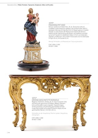 | 44
Decorative Arts | Möbel, Pendulen, Tapisserien, Skulpturen, Silber und Porzellan
1071*
GROSSE GESCHNITZTE KONSOLE
Régence, Frankreich, Anfang 18. Jh. Holz moulüriert, teils
durchbrochen geschnitzt mit Reben, Blättern, Blumen-
korb und Rocaillen sowie vergoldet. Trapezförmiges,
randmoulüriertes und dreiseitig geschweiftes Griotte
rouge Marmorblatt auf ausgeschnittener Zarge und vier
geschweiften Beinen. 134 x 65 x 84 cm.
Fehlstellen an der Vergoldung, Marmor später. Vergoldung
übergangen.
CHF 1 000 / 1 500
(€ 930 / 1 390)
1070*
MADONNA MIT KIND
Barock, Süddeutsch/Oberrhein, 18. Jh. Terracotta vollrund
modelliert sowie polychrom gefasst. Die Gottesmutter steht in
bewegter Haltung und trägt das Kind mit Segensgestus in beiden
Händen. Zu den Füssen der Madonna ein Drache als Versinn-
bildlichung der Überwindung des Bösen. Auf späterem architek-
tonischem Sockel mit reliefiertem Dekor in Form von Girlanden,
Zweigen und Bäumen. Auf rundem Holzsockel und mit Glashaube.
H Figur 29 cm, mit Sockel 41 cm.
Wenige Fehlstellen und Reparaturen. Fassung berieben.
CHF 1 000 / 1 500
(€ 930 / 1 390)
 