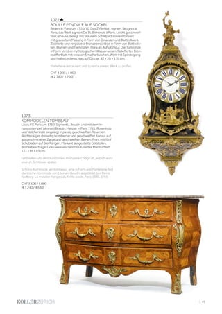 | 45
1072 ♣
BOULLE PENDULE AUF SOCKEL
Régence, Paris um 1720/30. Das Zifferblatt signiert Seugnot à
Paris, das Werk signiert De St. Blimonde à Paris. Leicht geschweif-
tes Gehäuse, belegt mit braunem Schildpatt sowie intarsiert
mit graviertem Messing in Form von Girlanden und Blattrollwerk.
Ziselierte und vergoldete Bronzebeschläge in Form von Blattvolu-
ten, Blumen und Tierköpfen. Flora als Aufsatzfigur. Die Türbronze
in Form von drei mythologischen Wasserwesen. Reliefiertes Bron-
zezifferblatt mit weissen Emailkartuschen. Werk mit Spindelgang
und Halbstundenschlag auf Glocke. 42 × 20 × 110 cm.
Marketerie restauriert und zu restaurieren. Werk zu prüfen.
CHF 3 000 / 4 000
(€ 2 780 / 3 700)
1073
KOMMODE „EN TOMBEAU“
Louis XV, Paris um 1760. Signiert L. Boudin und mit dem In-
nungsstempel. Léonard Boudin, Meister in Paris 1761. Rosenholz
und Veilchenholz eingelegt in passig geschweiften Reserven.
Rechteckiger, dreiseitig bombierter und geschweifter Korpus auf
ausgeschnittener Zarge und geschweiften Beinen. Front mit fünf
Schubladen auf drei Rängen. Markant ausgestellte Eckstollen.
Bronzebeschläge. Grau-weisses, randmoulüriertes Marmorblatt.
131 x 66 x 85 cm.
Fehlstellen und Restaurationen. Bronzebeschläge alt, jedoch wohl
ersetzt. Schlösser später.
Schöne Kommode „en tombeau“, eine in Form und Marketerie fast
identische Kommode von Léonard Boudin abgebildet bei: Pierre
Kjellberg: Le mobilier français du XVIIIe siècle. Paris 1989, S. 93.
CHF 3 500 / 5 000
(€ 3 240 / 4 630)
 