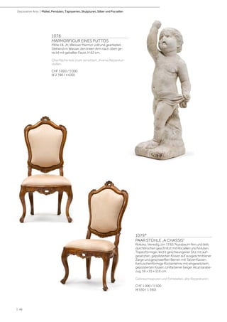 | 48
Decorative Arts | Möbel, Pendulen, Tapisserien, Skulpturen, Silber und Porzellan
1079*
PAAR STÜHLE „A CHASSIS“
Rokoko, Venedig, um 1750. Nussbaum fein und teils
durchbrochen geschnitzt mit Rocaillen und Voluten.
Trapezförmiger, leicht geschwungener Sitz mit auf-
gesetzten, gepolsterten Kissen auf ausgeschnittener
Zarge und geschweiften Beinen mit Tatzenfüssen.
Kartuschenförmige Rückenlehne mit eingesetztem,
gepolsterten Kissen. Unifarbener beiger Alcantarabe-
zug. 56 x 55 x 116 cm.
Gebrauchsspuren und Fehlstellen, alte Reparaturen.
CHF 1 000 / 1 500
(€ 930 / 1 390)
1078
MARMORFIGUR EINES PUTTOS
Mitte 18. Jh. Weisser Marmor vollrund gearbeitet.
Stehend im Wasser, den linken Arm nach oben ge-
reckt mit geballter Faust. H 62 cm.
Oberfläche teils stark verwittert, diverse Reparatur-
stellen.
CHF 3 000 / 5 000
(€ 2 780 / 4 630)
 