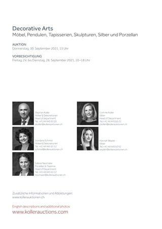 Zusätzliche Informationen und Abbildungen:
www.kollerauktionen.ch
Decorative Arts
Möbel, Pendulen, Tapisserien, Skulpturen, Silber und Porzellan
AUKTION
Donnerstag, 30. September 2021, 13 Uhr
VORBESICHTIGUNG
Freitag, 24. bis Dienstag, 28. September 2021, 10 –18 Uhr
English descriptions and additional photos:
www.kollerauctions.com
Sabine Neumaier
Porzellan  Fayence
Head of Department
Tel. +41 44 445 63 12
neumaier@kollerauktionen.ch
Corinne Koller
Silber
Head of Department
Tel. +41 44 445 63 22
ckoller@kollerauktionen.ch
Hannah Wepler
Silber
Tel. +41 44 445 63 62
wepler@kollerauktionen.ch
Stephan Koller
Möbel  Dekorationen
Head of department
Tel. +41 44 445 63 20
skoller@kollerauktionen.ch
Giordana Schmid
Möbel  Dekorationen
Tel. +41 44 445 63 52
schmid@kollerauktionen.ch
 