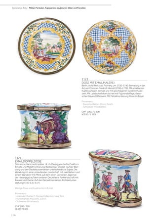 | 78
Decorative Arts | Möbel, Pendulen, Tapisserien, Skulpturen, Silber und Porzellan
1124
EMAILDOPPELDOSE
Süddeutschland, wohl spätes 18. Jh. Passig gescheifte Ovalform.
Emaille und Metallmontierung. Beidseitiger Deckel. Auf der Wan-
dung und den Deckelaussenseiten unterschiedliche Sujets. Die
Wandung mit einer umlaufenden Landschaft mit zwei Reitern und
einem Wanderer mit Pferd, auf dem einen Deckel ein Jäger bei
der Hasenjagd, auf dem anderen Deckel eine Parklandschaft mit
Kavalier und Dame. Auf den Deckelinnenseiten Architekturdar-
stellungen. 8 x 6,3 x 5 cm.
Wenige Risse und Ausbrüche im Email.
Provenienz:
- ehemals Charles E. Dunlap Collection, New York.
- Kunsthandel Ars Domi, Zürich.
- Schweizer Privatbesitz.
CHF 500 / 700
(€ 460 / 650)
1123
DOSE MIT EMAILMALEREI
Berlin, wohl Werkstatt Fromery, um 1730-1740. Bemalung in der
Art von Christian Friedrich Herold (1700–1779). Mit emaillierten
Kupferauflagen, bemalt und mit geschlagenen Goldreliefs ver-
ziert. Mit Landschaftskartuschen mit Figurenstaffage, dazwi-
schen blaues Gitterwerk. Mit Metallmontierung. Risse im Email.
Provenienz:
- Kunsthandel Ars Domi, Zürich.
- Schweizer Privatbesitz.
CHF 1 000 / 1 500
(€ 930 / 1 390)
 