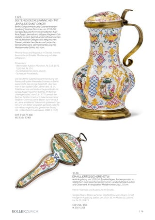 | 79
1125
SELTENES DECKELKÄNNCHEN MIT
„EMAIL DE SAXE” DEKOR
Berlin, Goldschmiede und Galanteriewaren-
handlung Stephan Grimmau, um 1720-30.
Gerippte Balusterform mit emaillierten Kup-
ferauflagen, bemalt und mit geschlagenen Gol-
dreliefs verziert. Sechs Landschaftskartuschen
mit bäuerlichen Gelagen und allegorischen
Szenen, dazwischen blaues und purpurfar-
benes Gitterwerk. Vermeilmontierung mit
Meistermarke Grimo. H 14 cm.
Minime Risse und Reparatur im Deckel, minime
Ausbrüche im Emaille, Montierung mit alten
Lötspuren.
Provenienz:
- Weinmüller Auktion München, Nr. 134, 1971,
S.26, Kat. Nr. 291.
- Kunsthandel Ars Domi, Zürich.
- Schweizer Privatbesitz.
Die berühmte Galanteriewarenhandlung von
Pierre und später Alexander Fromery in Berlin
waren nicht das einzige Geschäft, über das
man in den späten 20er Jahren des 18. Jh.
Toiletteservice und andere Gegenstände mit
Goldauflagen beziehen konnte. Im Berliner
„Intelligenzblatt“ vom 3.11.1727 preisst der
Berliner Goldschmied und Galanteriearbeiter
Stephan Grimmau seine Waren zum Verkauf
an, „eine emaillierte Toilette mit goldenen Figu-
ren und von Silber vergoldet garnieret, welche
von neuer, nirgends also gemachter facon“
(zit. U. Weinhold, Emailmalerei, 2000, S. 167).
CHF 2 500 / 3 500
(€ 2 310 / 3 240)
1126
EMAILLIERTES SCHERENETUI
wohl Augsburg, um 1730. Mit Emailauflagen, Antikenporträts in
reliefertem Gold zwischen polychromen Landschaftskartuschen
und Gitterwerk. In vergoldeter Metallmontierung. L 10 cm.
Kleine Haarrisse und Ausbrüche im Emaille.
Vergleichbarer Dekor auf einer Toilette Dose von Johann Erhart
Heuglin in Augsburg, datiert um 1729-33, im Musée du Louvre,
Inv. Nr. CL 20873.
CHF 250 / 350
(€ 230 / 320)
 