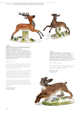 | 86
Decorative Arts | Möbel, Pendulen, Tapisserien, Skulpturen, Silber und Porzellan
1140*
MINIATURMODELL EINES HASEN
Meissen, um 1750. Naturalistisch modelliert im
Lauf nach links gerichtet, auf einem mit Blumen
und Blättern applizierten Geländesockel mit
Baumstütze. Spuren einer blauen Schwertermarke
auf der unglasierten Sockelunterseite. L 5 cm.
Ein Ohr minim restauriert.
Das Modell eines Gegenstücks, ehemals in der
Sammlung Sir Gawainie  Lady Baillie, bei Sothe-
by‘s London, 1.5.2013, Lot 158.
CHF 800 / 1 200
(€ 740 / 1 110)
1139*
ZWEI MODELLE VON SPRINGENDEM
HIRSCH UND HIRSCHKUH
Meissen, Modelle um 1747 von J.J. Kändler. Aus-
formungen 1747-63. Jedes Modell auf einem Ge-
ländesockel mit Baumstütze, appliziert mit Blumen
und Blättern. Naturalistisch modelliert, der Hirsch
staffiert in Rotbraun, die Hirschkuh in Graubraun.
Unterglasurblaue Schwertermarken mit und ohne
Punkt. H 11 cm, 12 cm.
Restaurierungen
Vergleichsstücke: C. Albiker, Die Meissener Porzel-
lantiere, 1935, Nr. 185 (Jagdgruppe mit Hirschkuh
und zwei Hunden); U. Pietsch, Porzellan Parforce,
München 2005, Kat.Nr. 21-28.
Im August 1747 fertigte Kändler drei verschiedene
Modelle von Rothirschen, darunter auch: „Einen
Hirsch Welcher schnell laufend Vorgestellet ist aufs
Sauberste modeliret damit ein jeder Liebhaber
unter bemeldeten 3. Stücken das aus lesen haben
kann.” (Pietsch 2005, Kat.Nr.21; 2002, S. 120).
Eine Variation der Hirschkuh, von Jagdhunden
erfasst, formte Kändler im gleichen Jahr. Als gra-
phische Vorlage diente wohl Johann Elias Ridingers
„Der gehetzte wehrlose Rehbock” (Pietsch 2005,
S.76-78).
CHF 4 000 / 6 000
(€ 3 700 / 5 560)
 
